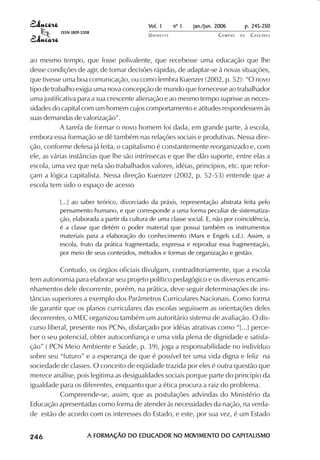 Vol. 1     nº 1   jan./jun. 2006      p. 245-250
                                     ISSN 1809-5208
                                                                       UNIOESTE                    CAMPUS   DE   C A S C AV E L
                                                                                                                         AV




            ao mesmo tempo, que fosse polivalente, que recebesse uma educação que lhe
            desse condições de agir, de tomar decisões rápidas, de adaptar-se à novas situações,
            que tivesse uma boa comunicação, ou como lembra Kuenzer (2002, p. 52): “O novo
            tipo de trabalho exigia uma nova concepção de mundo que fornecesse ao trabalhador
            uma justificativa para a sua crescente alienação e ao mesmo tempo suprisse as neces-
            sidades do capital com um homem cujos comportamento e atitudes respondessem às
            suas demandas de valorização”.
                       A tarefa de formar o novo homem foi dada, em grande parte, à escola,
            embora essa formação se dê também nas relações sociais e produtivas. Nessa dire-
            ção, conforme defesa já feita, o capitalismo é constantemente reorganizado e, com
            ele, as várias instâncias que lhe são intrínsecas e que lhe dão suporte, entre elas a
            escola, uma vez que nela são trabalhados valores, idéias, princípios, etc. que refor-
            çam a lógica capitalista. Nessa direção Kuenzer (2002, p. 52-53) entende que a
            escola tem sido o espaço de acesso

                                     [...] ao saber teórico, divorciado da práxis, representação abstrata feita pelo
                                     pensamento humano, e que corresponde a uma forma peculiar de sistematiza-
                                     ção, elaborada a partir da cultura de uma classe social. E, não por coincidência,
                                     é a classe que detém o poder material que possui também os instrumentos
                                     materiais para a elaboração do conhecimento (Marx e Engels s.d.). Assim, a
                                     escola, fruto da prática fragmentada, expressa e reproduz essa fragmentação,
                                     por meio de seus conteúdos, métodos e formas de organização e gestão.

                       Contudo, os órgãos oficiais divulgam, contraditoriamente, que a escola
            tem autonomia para elaborar seu projeto político pedagógico e os diversos encami-
            nhamentos dele decorrente, porém, na prática, deve seguir determinações de ins-
            tâncias superiores a exemplo dos Parâmetros Curriculares Nacionais. Como forma
            de garantir que os planos curriculares das escolas seguissem as orientações deles
            decorrentes, o MEC organizou também um autoritário sistema de avaliação. O dis-
            curso liberal, presente nos PCNs, disfarçado por idéias atrativas como “[...] perce-
            ber o seu potencial, obter autoconfiança e uma vida plena de dignidade e satisfa-
            ção” ( PCN Meio Ambiente e Saúde, p. 39), joga a responsabilidade no indivíduo
            sobre seu “futuro” e a esperança de que é possível ter uma vida digna e feliz na
            sociedade de classes. O conceito de eqüidade trazida por eles é outra questão que
            merece análise, pois legitima as desigualdades sociais porque parte do princípio da
            igualdade para os diferentes, enquanto que a ética procura a raiz do problema.
                       Compreende-se, assim, que as postulações advindas do Ministério da
            Educação apresentadas como forma de atender às necessidades da nação, na verda-
            de estão de acordo com os interesses do Estado, e este, por sua vez, é um Estado

 

 
     
         

         
             ¡

             ¡
                 ¡
                     ¡

                     ¡
                         ¢

                         ¢
                             ¢
                                 ¢

                                 ¢




                                                  A FORMAÇÃO DO EDUCADOR NO MOVIMENTO DO CAPITALISMO
                                                                              VIMENTO
                                                                            MOVIMENT     CAPITALISMO
 