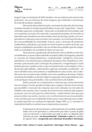 Vol. 1     nº 1   jan./jun. 2006        p. 245-250
             ISSN 1809-5208
                                                  UNIOESTE                     CAMPUS   DE     C A S C AV E L
                                                                                                       AV




burguês; logo as orientações do MEC atendem, não aos interesses dos alunos e dos
professores, mas aos interesses da classe burguesa, que é defender a manutenção
do modo de produção capitalista.
           Decorrente dessas determinações, a formação do educador, de forma frag-
mentada, baseada no modelo taylorista/fordista em que cada “especialista” – diretor,
orientador, supervisor, coordenador – desenvolve seu trabalho de forma isolada, cada
um cumprindo sua função. Por outro lado, na perspectiva toyotista, são formados os
educadores para atenderem aos mais variados ramos da educação, porém, sem com-
preenderem a educação como um todo e sem, portanto, ver na formação do educa-
dor uma possibilidade de unitariedade. Forja-se, assim, a formação de professores
multitarefeiros, polivalentes, que atuam em várias funções no interior da escola, que
formam o trabalhador/consumidor e não um membro da sociedade capaz de compre-
ender as contradições da sociedade de classes em que vive.
           Neste processo, grande parte dos professores não se identifica como clas-
se trabalhadora, os quais acabam aderindo ao projeto político da burguesia, passando
os conceitos de empreendedorismo, competitividade, inteligência emocional,
polivalência, com uma formação conduzida à articulação entre competência e com-
promisso, precarizando assim a formação dos professores. A fragmentação é usada
também para que o professor não se veja como pertencente a uma categoria. Com a
divisão das especialidades - administrador, supervisor, orientador, coordenador - ele
não se identifica mais como professor, e trabalhando em várias escolas, não se iden-
tifica nem com a escola em que trabalha, nem com os problemas da mesma. Todavia
esta divisão do trabalho escolar tem origem na separação entre propriedade dos mei-
os de produção e força de trabalho, e não na divisão técnica do trabalho.
           Porém, percebe-se a compreensão e o interesse que a classe dominante
tem em relação à escola, quando considera que compete a ela dar uma formação
que possibilite o manuseio das máquinas que serão utilizadas nos mercados de
trabalho e de consumo. Esta é a função da escola no novo modo de vida: preparar
as pessoas com um certo grau de conhecimento - conhecimentos úteis para que
possam realizar suas tarefas, mas não com o conhecimento do processo produtivo
como um todo, pois caso o trabalhador tenha acesso a uma educação mais comple-
xa, poderá perceber sua condição de explorado. Nagel (2001, p. 5), com base no
materialismo histórico contribui nessa compreensão ao escrever:

            O planejamento internacional para o desenvolvimento da sociedade capitalista
            implica não só em generalizar o conhecimento para todos os países do globo
            como em selecionar o conhecimento que pode ou deve ser adquirido pelos
            indivíduos de países “em desenvolvimento”. Limitando o saber dos cidadãos
            de segunda classe”, assegurando uma valorização desmedida à informação,


Anacleide S. Adami - Gilmara A. S. Gasoto - Juçara Kremer - Nilton Pagani - Neiva G. Mazzuco        

                                                                                                    
                                                                                                        
                                                                                                            

                                                                                                            
                                                                                                               ¡

                                                                                                               ¡
                                                                                                                   ¡
                                                                                                                       ¡

                                                                                                                       ¡
                                                                                                                           ¢

                                                                                                                           ¢
                                                                                                                               ¢
                                                                                                                                   ¢

                                                                                                                                   ¢
 