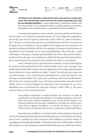 Vol. 1     nº 1   jan./jun. 2006      p. 245-250
                                     ISSN 1809-5208
                                                                      UNIOESTE                    CAMPUS   DE   C A S C AV E L
                                                                                                                        AV




                                     sem interesse em estimular o conhecimento, quer como processo mental, quer
                                     como saber sistematizado, uma nova forma de exclusão é garantida sob a capa
                                     de uma ideologia igualitária. E, nessa modernidade, a maioria dos cidadãos, sem
                                     luta, sem oposição e sem contestação, pode ser incluída, porque já vem perden-
                                     do, gradativa, mas aceleradamente, a capacidade de formular problemas.

                        A formação do professor, neste contexto, passa por perdas incalculáveis.
            Esta formação vem sendo feita, prioritariamente, de forma aligeirada, pragmática,
            através do curso normal superior, onde estão sendo criados os “práticos da educa-
            ção”. Há que se compreender que seus encaminhamentos inserem-se no processo
            de ajuste das universidades às novas exigências dos organismos internacionais, em
            particular do Banco Mundial e do FMI e visa adequar a formação de profissionais ao
            atendimento das demandas de um mercado globalizado. Nessa direção, a atual
            LDB negou à educação o estatuto epistemológico da ciência, descaracterizando o
            profissional de educação como intelectual, atribuindo-lhe uma dimensão tarefeira,
            para a qual não precisa se apropriar dos conteúdos da ciência e da pesquisa.
                        Assim, entende-se que à grande maioria compete a função de divulgação
            do conhecimento produzido em níveis diferenciados, para o que se propõe uma
            qualificação também diferenciada e tão mais aligeirada e menos especializada quanto
            mais se destine às classes subalternas, objeto “natural” de exclusão, para o que não
            se justifica longos e caros investimentos, principalmente no que diz respeito à sua
            formação na universidade. Vê-se, pois, que o arcabouço teórico está sendo diminu-
            ído em face da conotação prática que a formação está tomando. Segundo Scalcon
            (2005), entre os novos paradigmas da educação, está a formação de uma nova
            identidade para o profissional da educação. Borges e Tardif (2001, p. 04) assim
            pensam desses novos encaminhamentos:

                                     Essas políticas introduzem no cenário brasileiro não somente um modo de
                                     compreensão da formação de professores e do próprio professor, como tam-
                                     bém criam novas instâncias formadoras como o Curso Normal Superior e os
                                     Institutos Superiores de Educação; estabelecem uma lógica de estreita articu-
                                     lação entre as agências formadoras e os sistemas de ensino; e balizam os
                                     conhecimentos considerados básicos para os professores da Educação Básica.

                     Na perspectiva neoliberal, as iniciativas estão sendo tomadas na direção da
            formação do professor/formador/treinador preparado para várias funções, da mesma
            forma como o operário que deve manusear várias máquinas ao mesmo tempo. O
            “paradigma da transdisciplinaridade”, lembrado por Kuenzer (2002) pode contribuir
            para romper com esta formação do profissional da educação que atende aos interes-

 

 
     
         

         
             ¡

             ¡
                 ¡
                     ¡

                     ¡
                         ¢

                         ¢
                             ¢
                                 ¢

                                 ¢




                                                  A FORMAÇÃO DO EDUCADOR NO MOVIMENTO DO CAPITALISMO
                                                                              VIMENTO
                                                                            MOVIMENT     CAPITALISMO
 