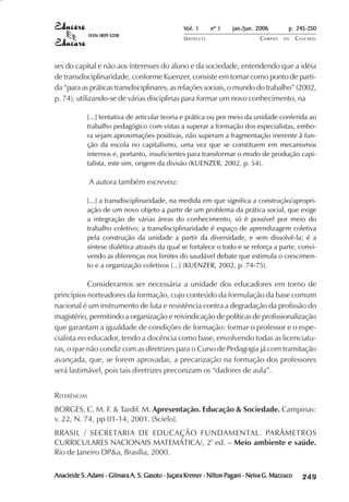 Vol. 1     nº 1   jan./jun. 2006        p. 245-250
              ISSN 1809-5208
                                                  UNIOESTE                     CAMPUS   DE     C A S C AV E L
                                                                                                       AV




ses do capital e não aos interesses do aluno e da sociedade, entendendo que a idéia
de transdisciplinaridade, conforme Kuenzer, consiste em tomar como ponto de parti-
da “para as práticas transdisciplinares, as relações sociais, o mundo do trabalho” (2002,
p. 74), utilizando-se de várias disciplinas para formar um novo conhecimento, na

            [...] tentativa de articular teoria e prática ou por meio da unidade conferida ao
            trabalho pedagógico com vistas a superar a formação dos especialistas, embo-
            ra sejam aproximações positivas, não superam a fragmentação inerente à fun-
            ção da escola no capitalismo, uma vez que se constituem em mecanismos
            internos e, portanto, insuficientes para transformar o modo de produção capi-
            talista, este sim, origem da divisão (KUENZER, 2002, p. 54).

              A autora também escreveu:

            [...] a transdisciplinaridade, na medida em que significa a construção/apropri-
            ação de um novo objeto a partir de um problema da prática social, que exige
            a integração de várias áreas do conhecimento, só é possível por meio do
            trabalho coletivo; a transdisciplinaridade é espaço de aprendizagem coletiva
            pela construção da unidade a partir da diversidade, e sem dissolvê-la; é a
            síntese dialética através da qual se fortalece o todo e se reforça a parte, convi-
            vendo as diferenças nos limites do saudável debate que estimula o crescimen-
            to e a organização coletivos [...] (KUENZER, 2002, p. 74-75).

            Consideramos ser necessária a unidade dos educadores em torno de
princípios norteadores da formação, cujo conteúdo da formulação da base comum
nacional é um instrumento de luta e resistência contra a degradação da profissão do
magistério, permitindo a organização e reivindicação de políticas de profissionalização
que garantam a igualdade de condições de formação: formar o professor e o espe-
cialista no educador, tendo a docência como base, envolvendo todas as licenciatu-
ras, o que não condiz com as diretrizes para o Curso de Pedagogia já com tramitação
avançada, que, se forem aprovadas, a precarização na formação dos professores
será lastimável, pois tais diretrizes preconizam os “dadores de aula”.


REFERÊNCIAS
BORGES, C. M. F. & Tardif. M. Apresentação. Educação & Sociedade. Campinas:
v. 22, N. 74, pp 01-14, 2001. [Scielo].
BRASIL / SECRETARIA DE EDUCAÇÃO FUNDAMENTAL. PARÂMETROS
CURRICULARES NACIONAIS MATEMÁTICA/, 2º ed. – Meio ambiente e saúde.
Rio de Janeiro DP&a, Brasília, 2000.

Anacleide S. Adami - Gilmara A. S. Gasoto - Juçara Kremer - Nilton Pagani - Neiva G. Mazzuco        

                                                                                                    
                                                                                                        
                                                                                                            

                                                                                                            
                                                                                                               ¡

                                                                                                               ¡
                                                                                                                   ¡
                                                                                                                       ¡

                                                                                                                       ¡
                                                                                                                           ¢

                                                                                                                           ¢
                                                                                                                               ¢
                                                                                                                                   ¢

                                                                                                                                   ¢
 