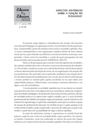 ASPECTOS HISTÓRICOS
                                                       SOBRE A FUNÇÃO DO
                                                               PEDAGOGO 1
           Revista de
           Educação

Vol. 1 nº 1 jan./jun. 2006
       p. 251-256

                                                               Andréa Cristina Martelli2




           O presente artigo objetiva o entendimento das funções não docentes
exercidas pelo Pedagogo na organização escolar, à luz da história da educação brasi-
leira, compreendida a partir das relações entre escola e sociedade capitalista. Pois,
“a escola contemporânea é uma organização complexa dentro de nosso sistema
social; por isso, para entender sua dinâmica e seu funcionamento, temos que com-
preender a forma como foi concebida e a partir de quais pressupostos ela está
desenvolvendo o processo educacional”.(GRINSPUN, 2001:97)
           Partiu-se do pressuposto que a escola é fruto da trajetória da sociedade e
das relações estabelecidas entre os homens no processo de produção de subsistên-
cia. De um lado, considerou-se que são as demandas da base material de produção
os fatores determinantes da função da escola, da sua organização e da atuação dos
seus profissionais. Por outro lado, não se pretendeu estabelecer uma relação mecâ-
nica de determinação da sociedade para com a escola, por ter sido reconhecido que
a mesma também se constrói pelos sujeitos envolvidos no seu fazer diário com
subjetividades próprias e diferenciadas, com desejos e interesses diferentes e, em
alguns casos até contraditórios.
            A escola presente na sociedade capitalista traz em seu interior as contradi-
ções presentes nesta, bem como algumas de suas características, dentre elas a fragmen-
tação do trabalho pedagógico. São pertinentes dois esclarecimentos, primeiro; este tipo
de sociedade baseia-se na ruptura entre capital e trabalho, que é a causa da divisão
pormenorizada do trabalho em qualquer espaço de produção, seja ele material ou não
material. Em segundo lugar, é a partir das contradições sociais que se constitui o espaço
de atuação do profissional da educação. Na medida em que o sujeito apropria-se do
conhecimento científico, pode compreender o processo de exploração ao qual é sub-
metido e a partir disso tem a possibilidade de negar o sistema capitalista.
           As ações de administrar, orientar e supervisionar no sentido literal das
palavras, surgiram com a vida em sociedade desde a época primitiva. No entanto,
as funções e profissões, como são conhecidas no interior da escola têm relação
intrínseca com o desenvolvimento da sociedade capitalista. Percebeu-se na literatu-
 