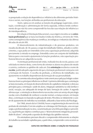 Vol. 1     nº 1   jan./jun. 2006          p. 251-256
                                     ISSN 1809-5208
                                                                 UNIOESTE                    CAMPUS   DE    C A S C AV E L
                                                                                                                    AV




            ra pesquisada a relação de dependência e influência dos diferentes períodos histó-
            ricos e sociais, nas funções atribuídas aos profissionais da educação.
                        Assim, optou-se em analisar as funções do pedagogo (supervisão, orien-
            tação, coordenação e administração) de forma separada, embora tendo conheci-
            mento de que não há como compreendê-las fora das suas relações de influência e
            de interdependência.
                        Em relação à Orientação Educacional, a sua origem encontra-se na orien-
            tação profissional que se fazia nos Estados Unidos da América, em torno de 1930,
            como conseqüência das mudanças científicas, tecnológicas e industriais das últimas
            décadas do século XIX.
                        O desenvolvimento da industrialização e do processo produtivo, em
            meados da década de 30, passou a exigir do trabalhador hábitos, atitudes e conhe-
            cimentos, o que podia ser entendido como uma capacitação profissional, adquirida
            previamente à entrada no emprego. Entendida como um conjunto de habilidades
            básicas para o necessário ajustamento às funções produtivas, esta capacitação pro-
            fissional deveria ser adquirida na escola.
                        A orientação profissional até então, realizada fora da escola, passou a ser
            solicitada no interior desta, como forma de orientar os alunos nos planos de estudo
            e carreira, conforme as aptidões de cada um. Esta orientação receberia o nome de
            escolar, justificada pelo argumento de que a formação profissional começaria com
            a formação do homem. A escolha da profissão, a eficiência do trabalhador, seu
            ajustamento no trabalho dependeriam da formação de sua personalidade.
                        As correntes educational guidance norte-americana e pela psychologie scolaire
            francesa foram as principais influências no Brasil. A primeira defendia que a orientação
            se fazia necessária, em função do desenvolvimento do capitalismo industrial, e elencava
            princípios para a orientação: saúde do aluno, integração satisfatória na vida familiar e
            social, vocação, uso adequado do tempo de lazer, formação do caráter. A segunda
            afirmava que a orientação se desenvolveria nas escolas como um serviço de psicologia
            escolar, com a finalidade de conhecer o escolar normal, a criança comum, em função
            disso, a orientação era baseada na aplicação de testes. Percebeu-se nitidamente o cará-
            ter de ajustamento do indivíduo na sociedade, utilizando a base teórica da Psicologia.
                        Em 1968, através da Lei 5564/68, houve a regulamentação do exercício da
            profissão de orientador. Com isto ampliou-se o destaque da Orientação, uma vez que
            surgiu a profissionalização na área, caracterizada por uma linha psicológica e preventi-
            va, a qual tinha por objetivo contribuir para o “desenvolvimento integral da personali-
            dade do aluno”, reforçando a questão da ideologia das aptidões naturais.
                        Os orientadores precisam discutir e compreender efetivamente as relações
            de trabalho na sociedade capitalista para, a partir disso, compreender como ocorrem as

 

 
     
         

         
             ¡

             ¡
                 ¡
                     ¡

                     ¡
                          

                          
                              
                                  

                                  




                                                      ASPECTOS HISTÓRICOS SOBRE A FUNÇÃO DO PEDAGOGO
                                                      ASPECTOS                              PEDA
 