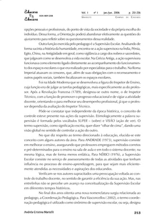 Vol. 1     nº 1   jan./jun. 2006          p. 251-256
            ISSN 1809-5208
                                           UNIOESTE                    CAMPUS   DE    C A S C AV E L
                                                                                              AV




opções pessoais e profissionais, do ponto de vista da sociedade e da própria escolha do
indivíduo. Dessa forma, a Orientação poderá abandonar efetivamente as questões do
ajustamento para refletir sobre os questionamentos dessa realidade.
           Outra função exercida pelo pedagogo é a Supervisão Escolar. Analisando de
forma sucinta a história da humanidade, encontra-se a ação supervisora na Índia, Pérsia,
Egito, China, na Antigüidade em geral, como vigilância a cargo dos nobres e sacerdotes,
que julgavam como se desenvolvia a vida escolar. Na Grécia Antiga, a ação supervisora
funcionava como elemento ligado diretamente ao acompanhamento do funcionamen-
to dos espaços escolares o que era realizado por especialistas para o trabalho. Na Roma
Imperial atuavam os censores, que, além de suas obrigações com o recenseamento e
outros papéis sociais, também fiscalizavam os espaços escolares.
           Foi na Idade Moderna que se desenvolveu a figura do Inspetor de Ensino,
cuja função era de julgar as tarefas pedagógicas, mais especificamente as do profes-
sor. Após a Revolução Francesa (1789), designou-se outro nome, o de Inspetor
Técnico, com a função de promover o progresso educacional e de vigiar a atividade
docente, orientando-o para melhorar seu desempenho profissional, já que o profes-
sor dependia da avaliação do Inspetor Técnico.
           Pôde-se constatar que independente da época histórica, o conceito de
controle esteve presente nas ações da supervisão. Etimologicamente a palavra su-
pervisão é formada pelos vocábulos SUPER – (sobre) e VISÃO (ação de ver). O
termo supervisão, como significação escrita, quer dizer “olhar de cima”, dando uma
visão global no sentido de controlar a ação do outro.
           No que diz respeito ao termo direcionado à educação, elucida-se este
conceito com alguns autores da área. Para ANDRADE (1973), supervisão consiste
em melhorar o ensino, assegurando que professores empreguem métodos corretos
e pré-determinados para o ensino na sala de aula e em todo o sistema docente; na
mesma lógica, mas de forma menos enfática, Para NÉRICI (1976), a Supervisão
Escolar consiste no serviço de assessoramento de todas as atividades que tenham
influência no processo de ensino-aprendizagem, para que sejam mais eficiente-
mente atendidas as necessidades e aspirações dos educandos.
           Verificam-se nos autores supracitados uma preocupação voltada ao con-
trole do trabalho docente, no sentido de garantir a eficiência da sua ação. Mas, nas
entrelinhas não se percebe um avanço na conceitualização da Supervisão Escolar
em diferentes tempos históricos.
           No final dos anos oitenta uma nova nomenclatura surgiu relacionada ao
pedagogo, a Coordenação Pedagógica. Para Vasconcellos ( 2002), o termo coorde-
nação pedagógica é utilizado como sinônimo de supervisão escolar, ou seja, designa

Andréa Cristina Martelli                                                                   

                                                                                           
                                                                                               
                                                                                                   

                                                                                                   
                                                                                                      ¡

                                                                                                      ¡
                                                                                                          ¡
                                                                                                              ¡

                                                                                                              ¡
                                                                                                                  ¢

                                                                                                                  ¢
                                                                                                                      ¢
                                                                                                                          ¢

                                                                                                                          ¢
 