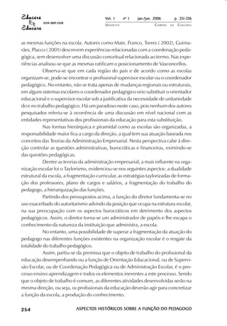 Vol. 1     nº 1   jan./jun. 2006          p. 251-256
                                     ISSN 1809-5208
                                                                 UNIOESTE                    CAMPUS   DE    C A S C AV E L
                                                                                                                    AV




            as mesmas funções na escola. Autores como Mate, Franco, Torres ( 2002), Guima-
            rães, Placco ( 2001) descrevem experiências relacionadas com a coordenação peda-
            gógica, sem desenvolver uma discussão conceitual relacionada ao termo. Nas expe-
            riências analisou-se que as mesmas ratificam o posicionamento de Vasconcellos.
                       Observa-se que em cada região do país e de acordo como as escolas
            organizam-se, pode-se encontrar o profissional supervisor escolar ou o coordenador
            pedagógico. No entanto, não se trata apenas de mudanças regionais ou estruturais,
            em alguns sistemas escolares o coordenador pedagógico veio substituir o orientador
            educacional e o supervisor escolar sob a justificativa da necessidade de unitariedade
            do e no trabalho pedagógico. Há um paradoxo neste caso, pois nenhum dos autores
            pesquisados referiu-se à ocorrência de uma discussão em nível nacional com as
            entidades representativas dos profissionais da educação para esta substituição.
                       Nas formas hierárquica e piramidal como as escolas são organizadas, a
            responsabilidade maior fica a cargo da direção, a qual tem sua atuação baseada nos
            conceitos das Teorias da Administração Empresarial. Nesta perspectiva cabe à dire-
            ção controlar as questões administrativas, burocráticas e financeiras, eximindo-se
            das questões pedagógicas.
                       Dentre as teorias da administração empresarial, a mais influente na orga-
            nização escolar foi o Taylorismo, evidenciou-se nos seguintes aspectos: a dualidade
            estrutural da escola, a fragmentação curricular, as estratégias taylorizadas de forma-
            ção dos professores, plano de cargos e salários, a fragmentação do trabalho do
            pedagogo, a hierarquização das funções.
                       Partindo dos pressupostos acima, a função do diretor fundamenta-se no
            uso exacerbado do autoritarismo advindo da posição que ocupa na estrutura escolar,
            na sua preocupação com os aspectos burocráticos em detrimento dos aspectos
            pedagógicos. Assim, o diretor torna-se um administrador de papéis e lhe escapa o
            conhecimento da natureza da instituição que administra, a escola.
                       No entanto, uma possibilidade de superar a fragmentação da atuação do
            pedagogo nas diferentes funções existentes na organização escolar é o resgate da
            totalidade do trabalho pedagógico.
                       Assim, partiu-se da premissa que o objeto de trabalho do profissional da
            educação desempenhando ou a função de Orientação Educacional, ou de Supervi-
            são Escolar, ou de Coordenação Pedagógica ou de Administração Escolar, é o pro-
            cesso ensino-aprendizagem e todos os elementos inerentes a este processo. Sendo
            que o objeto de trabalho é comum, as diferentes atividades desenvolvidas serão na
            mesma direção, ou seja, os profissionais da educação deverão agir para concretizar
            a função da escola, a produção do conhecimento.

 

 
     
         

         
             ¡

             ¡
                 ¡
                     ¡

                     ¡
                         ¢

                         ¢
                             ¢
                                 ¢

                                 ¢




                                                      ASPECTOS HISTÓRICOS SOBRE A FUNÇÃO DO PEDAGOGO
                                                      ASPECTOS                              PEDA
 