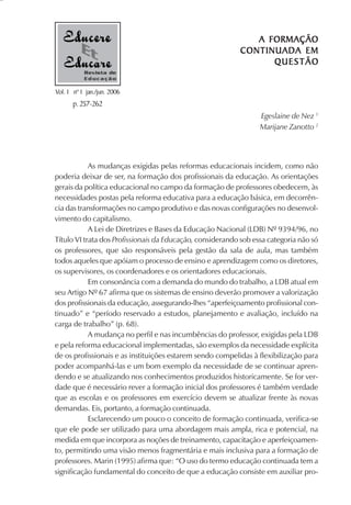 A FORMAÇÃO
                                                           CONTINUADA EM
                                                                 QUESTÃO
           Revista de
           Educação

Vol. 1 nº 1 jan./jun. 2006
       p. 257-262
                                                                  Egeslaine de Nez 1
                                                                  Marijane Zanotto 2




            As mudanças exigidas pelas reformas educacionais incidem, como não
poderia deixar de ser, na formação dos profissionais da educação. As orientações
gerais da política educacional no campo da formação de professores obedecem, às
necessidades postas pela reforma educativa para a educação básica, em decorrên-
cia das transformações no campo produtivo e das novas configurações no desenvol-
vimento do capitalismo.
            A Lei de Diretrizes e Bases da Educação Nacional (LDB) Nº 9394/96, no
Título VI trata dos Profissionais da Educação, considerando sob essa categoria não só
os professores, que são responsáveis pela gestão da sala de aula, mas também
todos aqueles que apóiam o processo de ensino e aprendizagem como os diretores,
os supervisores, os coordenadores e os orientadores educacionais.
            Em consonância com a demanda do mundo do trabalho, a LDB atual em
seu Artigo Nº 67 afirma que os sistemas de ensino deverão promover a valorização
dos profissionais da educação, assegurando-lhes “aperfeiçoamento profissional con-
tinuado” e “período reservado a estudos, planejamento e avaliação, incluído na
carga de trabalho” (p. 68).
            A mudança no perfil e nas incumbências do professor, exigidas pela LDB
e pela reforma educacional implementadas, são exemplos da necessidade explícita
de os profissionais e as instituições estarem sendo compelidas à flexibilização para
poder acompanhá-las e um bom exemplo da necessidade de se continuar apren-
dendo e se atualizando nos conhecimentos produzidos historicamente. Se for ver-
dade que é necessário rever a formação inicial dos professores é também verdade
que as escolas e os professores em exercício devem se atualizar frente às novas
demandas. Eis, portanto, a formação continuada.
            Esclarecendo um pouco o conceito de formação continuada, verifica-se
que ele pode ser utilizado para uma abordagem mais ampla, rica e potencial, na
medida em que incorpora as noções de treinamento, capacitação e aperfeiçoamen-
to, permitindo uma visão menos fragmentária e mais inclusiva para a formação de
professores. Marin (1995) afirma que: “O uso do termo educação continuada tem a
significação fundamental do conceito de que a educação consiste em auxiliar pro-
 