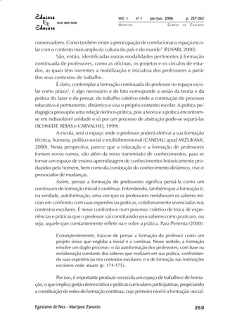 Vol. 1     nº 1   jan./jun. 2006      p. 257-262
           ISSN 1809-5208
                                           UNIOESTE                    CAMPUS   DE   C A S C AV E L
                                                                                             AV




conservadores. Como também existe a preocupação de correlacionar o espaço esco-
lar com o contexto mais amplo da cultura do país e do mundo” (FUSARI, 2000).
           São, então, identificadas outras modalidades pertinentes à formação
continuada de professores, como as oficinas, os projetos e os círculos de estu-
dos, as quais têm inerentes a mobilização e iniciativa dos professores a partir
dos seus contextos de trabalho.
           É claro, contemplar a formação continuada do professor no espaço esco-
lar como práxis3, é algo necessário e de fato corresponde a união da teoria e da
prática do fazer e do pensar, do trabalho coletivo onde a construção do processo
educativo é permanente, dinâmico e visa o próprio contexto escolar. A prática pe-
dagógica pressupõe uma relação teórico-prática, pois a teoria e a prática encontram-
se em indissolúvel unidade e só por um processo de abstração pode-se separá-las
(SCHMIDT, RIBAS e CARVALHO, 1999).
           A escola, será o espaço onde o professor poderá efetivar a sua formação
técnica, humana, político-social e multidimensional (CANDAU apud MIZUKAMI,
2000). Nesta perspectiva, parece que a educação e a formação de professores
tomam novos rumos, vão além da mera transmissão de conhecimentos, para se
tornar um espaço de ensino-aprendizagem de conhecimentos historicamente pro-
duzidos pelo homem, bem como da construção do conhecimento dinâmico, vivo e
provocador de mudanças.
           Assim, pensar a formação de professores significa pensá-la como um
continuum de formação inicial e contínua. Entendendo, também que a formação é,
na verdade, autoformação, uma vez que os professores reelaboram os saberes ini-
ciais em confronto com suas experiências práticas, cotidianamente vivenciadas nos
contextos escolares. É nesse confronto e num processo coletivo de troca de expe-
riências e práticas que o professor vai constituindo seus saberes como praticum, ou
seja, aquele que constantemente reflete na e sobre a prática. Para Pimenta (2000):

           Conseqüentemente, trata-se de pensar a formação do professor como um
           projeto único que engloba a inicial e a contínua. Nesse sentido, a formação
           envolve um duplo processo: o da autoformação dos professores, com base na
           reelaboração constante dos saberes que realizam em sua prática, confrontan-
           do suas experiências nos contextos escolares; e o de formação nas instituições
           escolares onde atuam (p. 174-175).

            Por isso, é importante produzir na escola um espaço de trabalho e de forma-
ção, o que implica gestão democrática e práticas curriculares participativas, propiciando
a constituição de redes de formação contínua, cujo primeiro nível é a formação inicial.


Egeslaine de Nez - Marijane Zanotto                                                       

                                                                                          
                                                                                              
                                                                                                  

                                                                                                  
                                                                                                     ¡

                                                                                                     ¡
                                                                                                         ¡
                                                                                                             ¡

                                                                                                             ¡
                                                                                                                 ¢

                                                                                                                 ¢
                                                                                                                     ¢
                                                                                                                         ¢

                                                                                                                         ¢
 