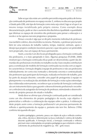 Vol. 1     nº 1   jan./jun. 2006      p. 257-262
                                     ISSN 1809-5208
                                                                      UNIOESTE                    CAMPUS   DE   C A S C AV E L
                                                                                                                        AV




                       Sabe-se que não existe um caminho percorrido enquanto prática de forma-
            ção continuada de professores no espaço escolar. E, embora no discurso que propõe
            o Estado pela LDB, este tipo de formação como meta seja visível, logo se vê que é ao
            mesmo tempo inviabilizado pelo próprio sistema. Como exemplo dessa
            descaracterização, pode-se citar o aumento dos dias letivos (qualidade x quantidade)
            que diminue os espaços de encontros dos professores para pensar a educação e a
            escola e os faz apenas executar programas e propostas.
                       Pensar a escola é algo que se dá pelo momento individual do professor,
            mas também coletivo, dos envolvidos na mesma. Portanto, o professor precisa tam-
            bém ter uma estrutura de trabalho (salário, tempo, material, estímulo, apoio e
            desejo) que propicie condições favoráveis para tal, o que não parece ser pretendido
            nem propiciado, mas um espaço de busca permanente.
                       Assim, a escola é um dos locais privilegiados para a formação continuada
            dos professores, e o mais apropriado é claro. Algumas pesquisas (FUSARI, 2000)
            mostram que a formação continuada eficaz pode ser desenvolvida a partir das de-
            mandas dos profissionais envolvidos no trabalho escolar. Esses estudos contribuíram
            para a constituição de modelos de formação continuada nas escolas com as seguin-
            tes características: formação dirigida à equipe de professores e não aos professores
            individualmente; ter como eixo norteador a demanda concreta e contextualizada
            dos professores que participam da formação; realizada em horário de trabalho, pois
            faz parte da atuação docente; conceder uma papel de protagonista à equipe no
            planejamento e na realização das atividades de formação e evitar ações estereotipa-
            das e elaboradas externamente; reconhecer que as tarefas de formação continuada
            são um instrumento básico para garantir o desenvolvimento profissional e reconhe-
            cer a relevância da autogestão da formação do professor, estimulando o desenvolvi-
            mento de projetos pessoais de estudo e trabalho.
                       Ainda deve-se afirmar que a formação continuada pode ser considerada
            como um dos elementos do projeto pedagógico da escola, cujo objetivo é
            potencializar a reflexão e a elaboração das equipes sobre a prática. A elaboração
            deste projeto assim como a formação profissional é um processo permanente de
            reflexão e aperfeiçoamento da equipe e, portanto não tem fim. Behrens (1996)
            confirma isto quando diz que:

                                     A prática pedagógica, portanto, passa a ser objeto de ação e reflexão continu-
                                     ada, crítica, decisiva e determinante na busca individual e coletiva de trabalho
                                     docente qualificado. A formação inicial, a formação continuada e reflexiva
                                     precisam estar contempladas em projetos pedagógicos que enfatizem o desen-
                                     volvimento do profissional do magistério (p. 140 – grifo nosso).


 

 
     
         

         
             ¡

             ¡
                 ¡
                     ¡

                     ¡
                         ¢

                         ¢
                             ¢
                                 ¢

                                 ¢




                                                                       A FORMAÇÃO CONTINUADA EM QUESTÃO
                                                                                  CONTINUADA    QUESTÃO
 