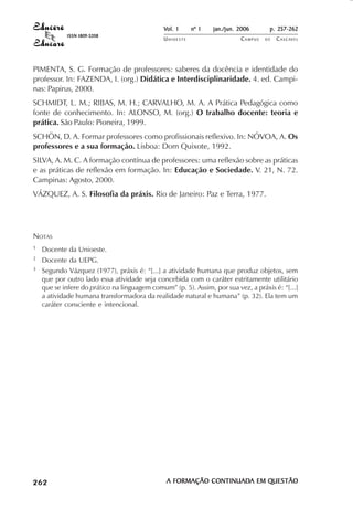 Vol. 1     nº 1   jan./jun. 2006      p. 257-262
                                        ISSN 1809-5208
                                                                       UNIOESTE                    CAMPUS   DE   C A S C AV E L
                                                                                                                         AV




            PIMENTA, S. G. Formação de professores: saberes da docência e identidade do
            professor. In: FAZENDA, I. (org.) Didática e Interdisciplinaridade. 4. ed. Campi-
            nas: Papirus, 2000.
            SCHMIDT, L. M.; RIBAS, M. H.; CARVALHO, M. A. A Prática Pedagógica como
            fonte de conhecimento. In: ALONSO, M. (org.) O trabalho docente: teoria e
            prática. São Paulo: Pioneira, 1999.
            SCHÖN, D. A. Formar professores como profissionais reflexivo. In: NÓVOA, A. Os
            professores e a sua formação. Lisboa: Dom Quixote, 1992.
            SILVA, A. M. C. A formação contínua de professores: uma reflexão sobre as práticas
            e as práticas de reflexão em formação. In: Educação e Sociedade. V. 21, N. 72.
            Campinas: Agosto, 2000.
            VÁZQUEZ, A. S. Filosofia da práxis. Rio de Janeiro: Paz e Terra, 1977.




            NOTAS
            1               Docente da Unioeste.
            2               Docente da UEPG.
            3               Segundo Vázquez (1977), práxis é: “[...] a atividade humana que produz objetos, sem
                            que por outro lado essa atividade seja concebida com o caráter estritamente utilitário
                            que se infere do prático na linguagem comum” (p. 5). Assim, por sua vez, a práxis é: “[...]
                            a atividade humana transformadora da realidade natural e humana” (p. 32). Ela tem um
                            caráter consciente e intencional.




 

 
     
         

         
                ¡

                ¡
                    ¡
                        ¡

                        ¡
                             

                             
                                 
                                     

                                     




                                                                        A FORMAÇÃO CONTINUADA EM QUESTÃO
                                                                                   CONTINUADA    QUESTÃO
 
