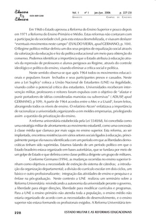 Vol. 1     nº 1   jan./jun. 2006          p. 227-231
                                     ISSN 1809-5208
                                                          UNIOESTE                    CAMPUS   DE     C A S C AV E L
                                                                                                              AV




                        Em 1968 o Estado aprovou a Reforma do Ensino Superior e pouco depois
            em 1971 a Reforma do Ensino Primário e Médio. Estas reformas não contaram com
            a participação da sociedade civil, pois esta estava desmobilizada, e visavam desfazer
            “eventuais movimentos neste campo” (EVALDO VIEIRA, apud GERMANO, p. 104).
            O Regime político militar definiu um dos seus projetos de equalização social através
            da valorização da educação e fez da política educacional um meio para obtenção do
            consenso. Podemos identificar a importância que o Estado atribuiu à educação atra-
            vés da repressão de professores e alunos perigosos ao Regime, através do controle
            ideológico e político do ensino, visando eliminar a crítica social e política.
                        Neste sentido observa-se que após 1964 todos os movimentos educaci-
            onais e populares foram fechados e seus participantes presos e cassados. Neste
            ano a Lei Suplicy3 coloca a União Nacional de Estudantes (UNE) na ilegalidade,
            visando coibir o potencial crítico dos estudantes. Universidades receberam inter-
            venção militar, professores e reitores foram expulsos com o objetivo de “afastar e
            punir portadores de idéias consideradas marxistas ou subversivas” ( ADUSP apud   ,
            GERMANO, p 109). A partir de 1964 acordos entre o Mec e a Usaid4, foram feitos,
            abrangendo todos os níveis de ensino. O relatório Atcon5 enfatizava a importância
            de racionalizar a universidade,organizando-a em moldes empresarias, privilegiando
            assim a questão da privatização do ensino.
                        A reforma universitária estabelecida pela Lei 5540/68, foi concebida como
            uma estratégia militar de afrontamento ao movimento estudantil, como uma concessão
            à classe média que clamava por mais vagas no ensino superior. Esta reforma, ao ser
            implantada, encontrou resistências em vários setores sociais ligados à educação, princi-
            palmente porque ela nasceu identificada com um período em que as liberdades demo-
            cráticas tinham sido suprimidas. Estamos falando de um período político em que o
            Estado brasileiro estava organizado em bases autoritárias, que se fundara por meio de
            um golpe de Estado e que definira como classe política dirigente um grupo de militares.
                        Conforme Germano (1994), as mudanças ocorridas no ensino superior ti-
            nham como objetivos a necessidade de extinção do sistema de cátedras; a introdu-
            ção da organização departamental; a divisão do currículo escolar em dois ciclos, um
            básico e outro profissionalizante; integração das atividades de ensino e pesquisa e a
            ênfase na pós-graduação. Neste contexto a UNE realizou um seminário sobre a
            Reforma Universitária reivindicando a autonomia da universidade perante o governo,
            a liberdade para eleger direções, liberdade para modificar currículos e programas.
            Para a UNE o ensino primário não atendia toda a população, o ensino médio não
            estaria organizado de acordo com as necessidades do desenvolvimento, e o ensino
            superior não estava formando os profissionais exigidos. A Reforma Universitária ten-

 

 
     
         

         
              

              
                  
                      

                      
                         ¡

                         ¡
                             ¡
                                 ¡

                                 ¡




                                                      ESTADO MILITAR E AS REFORMAS EDUCACIONAIS
                                                      ESTADO MILITAR               EDUCACIONAIS
 