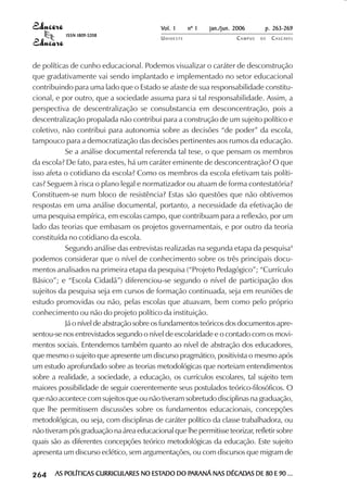 Vol. 1     nº 1   jan./jun. 2006      p. 263-269
                                        ISSN 1809-5208
                                                                     UNIOESTE                    CAMPUS   DE   C A S C AV E L
                                                                                                                       AV




            de políticas de cunho educacional. Podemos visualizar o caráter de desconstrução
            que gradativamente vai sendo implantado e implementado no setor educacional
            contribuindo para uma lado que o Estado se afaste de sua responsabilidade constitu-
            cional, e por outro, que a sociedade assuma para si tal responsabilidade. Assim, a
            perspectiva de descentralização se consubstancia em desconcentração, pois a
            descentralização propalada não contribui para a construção de um sujeito político e
            coletivo, não contribui para autonomia sobre as decisões “de poder” da escola,
            tampouco para a democratização das decisões pertinentes aos rumos da educação.
                       Se a análise documental referenda tal tese, o que pensam os membros
            da escola? De fato, para estes, há um caráter eminente de desconcentração? O que
            isso afeta o cotidiano da escola? Como os membros da escola efetivam tais políti-
            cas? Seguem à risca o plano legal e normatizador ou atuam de forma contestatória?
            Constituem-se num bloco de resistência? Estas são questões que não obtivemos
            respostas em uma análise documental, portanto, a necessidade da efetivação de
            uma pesquisa empírica, em escolas campo, que contribuam para a reflexão, por um
            lado das teorias que embasam os projetos governamentais, e por outro da teoria
            constituída no cotidiano da escola.
                       Segundo análise das entrevistas realizadas na segunda etapa da pesquisa4
            podemos considerar que o nível de conhecimento sobre os três principais docu-
            mentos analisados na primeira etapa da pesquisa (“Projeto Pedagógico”; “Currículo
            Básico”; e “Escola Cidadã”) diferenciou-se segundo o nível de participação dos
            sujeitos da pesquisa seja em cursos de formação continuada, seja em reuniões de
            estudo promovidas ou não, pelas escolas que atuavam, bem como pelo próprio
            conhecimento ou não do projeto político da instituição.
                       Já o nível de abstração sobre os fundamentos teóricos dos documentos apre-
            sentou-se nos entrevistados segundo o nível de escolaridade e o contado com os movi-
            mentos sociais. Entendemos também quanto ao nível de abstração dos educadores,
            que mesmo o sujeito que apresente um discurso pragmático, positivista o mesmo após
            um estudo aprofundado sobre as teorias metodológicas que norteiam entendimentos
            sobre a realidade, a sociedade, a educação, os currículos escolares, tal sujeito tem
            maiores possibilidade de seguir coerentemente seus postulados teórico-filosóficos. O
            que não acontece com sujeitos que ou não tiveram sobretudo disciplinas na graduação,
            que lhe permitissem discussões sobre os fundamentos educacionais, concepções
            metodológicas, ou seja, com disciplinas de caráter político da classe trabalhadora, ou
            não tiveram pós graduação na área educacional que lhe permitisse teorizar, refletir sobre
            quais são as diferentes concepções teórico metodológicas da educação. Este sujeito
            apresenta um discurso eclético, sem argumentações, ou com discursos que migram de

 

 
     
         

         
             ¡

             ¡
                 ¡
                     ¡

                     ¡
                         ¢

                         ¢
                             ¢
                                 ¢

                                 ¢




                                     AS POLÍTICAS CURRICULARES NO ESTADO DO PARANÁ NAS DÉCADAS DE 80 E 90 ...
                                                                  ESTADO    PARANÁ     DÉCADAS
 
