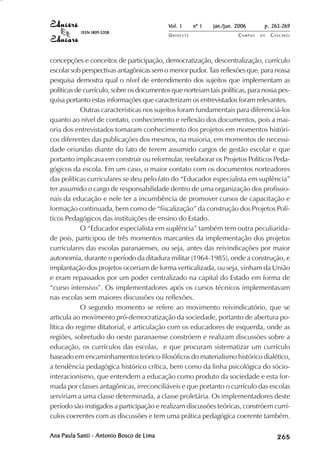 Vol. 1     nº 1   jan./jun. 2006      p. 263-269
           ISSN 1809-5208
                                           UNIOESTE                    CAMPUS   DE   C A S C AV E L
                                                                                             AV




concepções e conceitos de participação, democratização, descentralização, currículo
escolar sob perspectivas antagônicas sem o menor pudor. Tais reflexões que, para nossa
pesquisa demostra qual o nível de entendimento dos sujeitos que implementam as
políticas de currículo, sobre os documentos que norteiam tais políticas, para nossa pes-
quisa portanto estas informações que caracterizam os entrevistados foram relevantes.
            Outras características nos sujeitos foram fundamentais para diferenciá-los
quanto ao nível de contato, conhecimento e reflexão dos documentos, pois a mai-
oria dos entrevistados tomaram conhecimento dos projetos em momentos históri-
cos diferentes das publicações dos mesmos, na maioria, em momentos de necessi-
dade oriundas diante do fato de terem assumido cargos de gestão escolar e que
portanto implicava em construir ou reformular, reelaborar os Projetos Políticos Peda-
gógicos da escola. Em um caso, o maior contato com os documentos norteadores
das políticas curriculares se deu pelo fato do “Educador especialista em suplência”
ter assumido o cargo de responsabilidade dentro de uma organização dos profissio-
nais da educação e nele ter a incumbência de promover cursos de capacitação e
formação continuada, bem como de “fiscalização” da construção dos Projetos Polí-
ticos Pedagógicos das instituições de ensino do Estado.
            O “Educador especialista em suplência” também tem outra peculiarida-
de pois, participou de três momentos marcantes da implementação dos projetos
curriculares das escolas paranaenses, ou seja, antes das reivindicações por maior
autonomia, durante o período da ditadura militar (1964-1985), onde a construção, e
implantação dos projetos ocorriam de forma verticalizada, ou seja, vinham da União
e eram repassados por um poder centralizado na capital do Estado em forma de
“curso intensivo”. Os implementadores após os cursos técnicos implementavam
nas escolas sem maiores discussões ou reflexões.
            O segundo momento se refere ao movimento reivindicatório, que se
articula ao movimento pró-democratização da sociedade, portanto de abertura po-
lítica do regime ditatorial, e articulação com os educadores de esquerda, onde as
regiões, sobretudo do oeste paranaense constróem e realizam discussões sobre a
educação, os currículos das escolas, e que procuram sistematizar um currículo
baseado em encaminhamentos teórico-filosóficos do materialismo histórico dialético,
a tendência pedagógica histórico crítica, bem como da linha psicológica do sócio-
interacionismo, que entendem a educação como produto da sociedade e esta for-
mada por classes antagônicas, irreconciliáveis e que portanto o currículo das escolas
serviriam a uma classe determinada, a classe proletária. Os implementadores deste
período são instigados a participação e realizam discussões teóricas, constróem currí-
culos coerentes com as discussões e tem uma prática pedagógica coerente também.

Ana Paula Santi - Antonio Bosco de Lima                                                   

                                                                                          
                                                                                              
                                                                                                  

                                                                                                  
                                                                                                     ¡

                                                                                                     ¡
                                                                                                         ¡
                                                                                                             ¡

                                                                                                             ¡
                                                                                                                 ¢

                                                                                                                 ¢
                                                                                                                     ¢
                                                                                                                         ¢

                                                                                                                         ¢
 