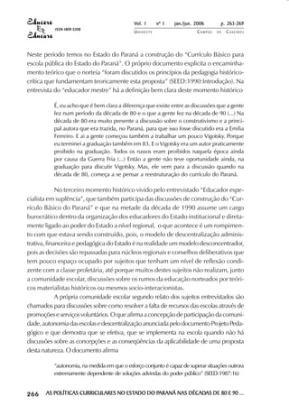 Vol. 1     nº 1   jan./jun. 2006      p. 263-269
                                        ISSN 1809-5208
                                                                           UNIOESTE                    CAMPUS   DE   C A S C AV E L
                                                                                                                             AV




            Neste período temos no Estado do Paraná a construção do “Currículo Básico para
            escola pública do Estado do Paraná”. O próprio documento explicita o encaminha-
            mento teórico que o norteia “foram discutidos os princípios da pedagogia histórico-
            crítica que fundamentam teoricamente esta proposta” (SEED:1990:Introdução). Na
            entrevista do “educador mestre” há a definição bem clara deste momento histórico

                                        É, eu acho que é bem clara a diferença que existe entre as discussões que a gente
                                        fez num período da década de 80 e o que a gente fez na década de 90 (...) Na
                                        década de 80 era muito presente a discussão sobre o construtivismo e a princi-
                                        pal autora que era trazida, no Paraná, para que isso fosse discutido era a Emilia
                                        Ferreiro. E ai a gente começou também a trabalhar um pouco Vigotsky. Porque
                                        eu terminei a graduação também em 83. E o Vigotsky era um autor praticamente
                                        proibido na graduação. Todos os russos eram proibidos naquela época ainda
                                        por causa da Guerra Fria (...) Então a gente não teve oportunidade ainda, na
                                        graduação para discutir Vigotsky. Mas, ele vem para a discussão quando na
                                        década de 80, começa a se pensar a reestruturação do currículo do Paraná.

                         No terceiro momento histórico vivido pelo entrevistado “Educador espe-
            cialista em suplência”, que também participa das discussões de construção do “Cur-
            rículo Básico do Paraná” e que na metade da década de 1990 assume um cargo
            burocrático dentro da organização dos educadores do Estado institucional e direta-
            mente ligado ao poder do Estado a nível regional, o que acontece é um rompimen-
            to com que estava sendo construído, pois, o modelo de descentralização adminis-
            trativa, financeira e pedagógica do Estado é na realidade um modelo desconcentrador,
            pois as decisões são repassadas para núcleos regionais e conselhos deliberativos que
            tem pouco espaço ocupado por sujeitos que tenham um nível de reflexão condi-
            zente com a classe proletária, até porque muitos destes sujeitos não realizam, junto
            a comunidade escolar, discussões sobre os rumos da educação norteados por teóri-
            cos materialistas históricos ou mesmos socio-interacionistas.
                         A própria comunidade escolar segundo relato dos sujeitos entrevistados são
            chamados para discussões sobre como resolver a falta de recursos das escolas através de
            promoções e serviços voluntários. O que afirma a concepção de participação da comuni-
            dade, autonomia das escolas e descentralização anunciada pelo documento Projeto Peda-
            gógico e que demostra que se efetiva, que se implementa na escola quando não há
            discussões sobre as concepções e as conseqüências da aplicabilidade de uma proposta
            desta natureza. O documento afirma

                                        “autonomia, na medida em que o esforço conjunto é capaz de superar situações outrora
                                        extremamente dependente de soluções advindas do poder público” (SEED:1987:16)

 

 
     
         

         
             ¡

             ¡
                 ¡
                     ¡

                     ¡
                         ¡

                         ¡
                             ¡
                                 ¡

                                 ¡




                                     AS POLÍTICAS CURRICULARES NO ESTADO DO PARANÁ NAS DÉCADAS DE 80 E 90 ...
                                                                  ESTADO    PARANÁ     DÉCADAS
 