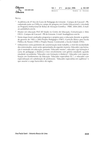 Vol. 1     nº 1   jan./jun. 2006      p. 263-269
            ISSN 1809-5208
                                            UNIOESTE                    CAMPUS   DE   C A S C AV E L
                                                                                              AV




NOTAS
1   Acadêmica do 4º Ano do Curso de Pedagogia da Unioeste - Campus de Cascavel - PR,
    cadastrada junto ao CNPq no campo de pesquisa em Gestão Educacional e vinculada
    ao Programa Institucional de Bolsas de Iniciação Científica - PIBIC 2004-2005. E-mail:
    an.santi@bol.com.br.
2   Doutor em educação PUC-SP lotado no Centro de Educação, Comunicação e Artes
                               ,
    CECA - Campus de Cascavel - PR da Unioeste. E-mail: bosdag@zaz.com.br.
3   Nesta etapa foram analisados programas e projetos para a educação durante as gestões
    de governo de 1983 a 2002:Projeto Pedagógico (1987); Currículo Básico para Escola
    Pública do Paraná (1990) e Projeto Paraná: Construindo a Escola Cidadã (1992).
4   Utilizaremos como parâmetro de caracterização neste trabalho, o nível de escolaridade
    dos entrevistados, assim serão apresentados da seguinte maneira: Educador cuja forma-
    ção é mestrado em educação, portanto “Educador mestre”; educador cuja formação é
    curso de pedagogia a distância e teve envolvimento com grêmio estudantil, quando
    estudante secundarista “Educador com formação à distância”; Educador com especia-
    lização em Fundamentos da Educação “Educador especialista F.E.”; e educador com
    especialização em substituição de professores “Educador especialista em suplência” e
    que assume o cargo burocrático da região.




Ana Paula Santi - Antonio Bosco de Lima                                                    

                                                                                           
                                                                                               
                                                                                                   

                                                                                                   
                                                                                                      ¡

                                                                                                      ¡
                                                                                                          ¡
                                                                                                              ¡

                                                                                                              ¡
                                                                                                                  ¢

                                                                                                                  ¢
                                                                                                                      ¢
                                                                                                                          ¢

                                                                                                                          ¢
 