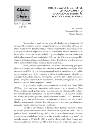 POSSIBILIDADES E LIMITES DE
                                                   UM PL ANEJAMENTO
                                            EDUCACIONAL FRENTE ÀS
                                            POLÍTICAS EDUCACIONAIS
           Revista de
           Educação

Vol. 1 nº 1 jan./jun. 2006
       p. 271-276
                                                                       Iraci Anzolin1
                                                               Vera Lúcia Balbinotti2
                                                                   Heladio Balerini3



            Este trabalho pretende abordar a questão do planejamento educacional
em suas diferentes fases visando um aprofundamento teórico sobre o tema e um
maior entendimento de como este está relacionado com outras instâncias da socie-
dade que influenciam no processo educativo. A escolha do referido tema tem razão
face ao direcionamento que vem se dando a questão do planejamento da educação
imbricado com questões mercadológicas. Sob esse viés, delineou-se como proble-
ma deste artigo pesquisar as possibilidades e limites de se efetivar um planejamento
crítico transformador frente a estrutura da sociedade atual.
            Porém, antes de aprofundarmos a discussão a respeito do papel que o
planejamento desempenha dentro de uma instituição é preciso que ele seja defini-
do. Martinez (1977), diz que é um processo pelo qual se identificam as necessida-
des, se analisam os recursos existentes, se definem as etapas para efetivação e a
avaliação do resultado. Segundo Menegolla e Sant’anna (2001), todo ser humano
planeja e organiza seu viver. Com isso ele busca melhores condições de vida e de
existência visando o bem próprio ou coletivo.
            No que se refere ao planejamento educacional, estudos de Parente Filho
(2001, p. 14), mostram que os primeiros registros aparecem na “década de 20 na
União Soviética quando pela primeira vez, o planejamento educacional foi incluído
nos primeiros planos qüinqüenais4 de desenvolvimento (...)”. E nos anos sessenta
isto ocorreu nos países capitalistas. Na bibliografia de Martinez (1977), também se
averigua que existem embates entre o planejamento econômico e o educacional.
Há divergência no entendimento de sociólogos e de economistas que abordam a
educação visando o desenvolvimento econômico.
            Fazendo-se um retrocesso histórico pode-se dizer que no Brasil os deba-
tes sobre o planejamento educacional se intensificam a partir de 1930. E isso se
pode verificar na leitura de Freitag (1980, p. 50), onde ela descreve que “percebe-
se uma intensa atividade do Estado em ambas as instâncias da superestrutura”. No
período anterior a década de 1930 a política educacional estatal é quase que
inexistente, já que o primeiro Ministério de Educação foi criado pelo governo de
 