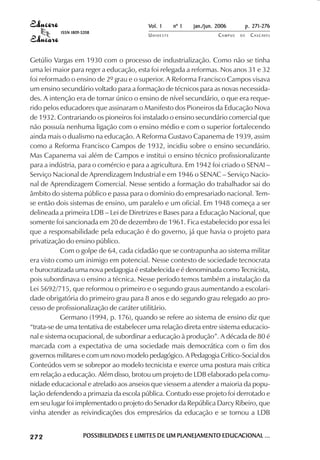 Vol. 1     nº 1   jan./jun. 2006          p. 271-276
                                     ISSN 1809-5208
                                                                   UNIOESTE                    CAMPUS   DE     C A S C AV E L
                                                                                                                       AV




            Getúlio Vargas em 1930 com o processo de industrialização. Como não se tinha
            uma lei maior para reger a educação, esta foi relegada a reformas. Nos anos 31 e 32
            foi reformado o ensino de 2º grau e o superior. A Reforma Francisco Campos visava
            um ensino secundário voltado para a formação de técnicos para as novas necessida-
            des. A intenção era de tornar único o ensino de nível secundário, o que era reque-
            rido pelos educadores que assinaram o Manifesto dos Pioneiros da Educação Nova
            de 1932. Contrariando os pioneiros foi instalado o ensino secundário comercial que
            não possuía nenhuma ligação com o ensino médio e com o superior fortalecendo
            ainda mais o dualismo na educação. A Reforma Gustavo Capanema de 1939, assim
            como a Reforma Francisco Campos de 1932, incidiu sobre o ensino secundário.
            Mas Capanema vai além de Campos e institui o ensino técnico profissionalizante
            para a indústria, para o comércio e para a agricultura. Em 1942 foi criado o SENAI –
            Serviço Nacional de Aprendizagem Industrial e em 1946 o SENAC – Serviço Nacio-
            nal de Aprendizagem Comercial. Nesse sentido a formação do trabalhador sai do
            âmbito do sistema público e passa para o domínio do empresariado nacional. Tem-
            se então dois sistemas de ensino, um paralelo e um oficial. Em 1948 começa a ser
            delineada a primeira LDB – Lei de Diretrizes e Bases para a Educação Nacional, que
            somente foi sancionada em 20 de dezembro de 1961. Fica estabelecido por essa lei
            que a responsabilidade pela educação é do governo, já que havia o projeto para
            privatização do ensino público.
                        Com o golpe de 64, cada cidadão que se contrapunha ao sistema militar
            era visto como um inimigo em potencial. Nesse contexto de sociedade tecnocrata
            e burocratizada uma nova pedagogia é estabelecida e é denominada como Tecnicista,
            pois subordinava o ensino a técnica. Nesse período temos também a instalação da
            Lei 5692/715, que reformou o primeiro e o segundo graus aumentando a escolari-
            dade obrigatória do primeiro grau para 8 anos e do segundo grau relegado ao pro-
            cesso de profissionalização de caráter utilitário.
                        Germano (1994, p. 176), quando se refere ao sistema de ensino diz que
            “trata-se de uma tentativa de estabelecer uma relação direta entre sistema educacio-
            nal e sistema ocupacional, de subordinar a educação à produção”. A década de 80 é
            marcada com a expectativa de uma sociedade mais democrática com o fim dos
            governos militares e com um novo modelo pedagógico. A Pedagogia Crítico-Social dos
            Conteúdos vem se sobrepor ao modelo tecnicista e exerce uma postura mais crítica
            em relação a educação. Além disso, brotou um projeto de LDB elaborado pela comu-
            nidade educacional e atrelado aos anseios que viessem a atender a maioria da popu-
            lação defendendo a primazia da escola pública. Contudo esse projeto foi derrotado e
            em seu lugar foi implementado o projeto do Senador da República Darcy Ribeiro, que
            vinha atender as reivindicações dos empresários da educação e se tornou a LDB

 

 
     
         

         
             ¡

             ¡
                 ¡
                     ¡

                     ¡
                          

                          
                              
                                  

                                  




                                               POSSIBILIDADES E LIMITES DE UM PLANEJAMENTO EDUCACIONAL ...
                                               POSSIBILIDADES                 PLANEJAMENTO EDUCACIONAL
 