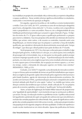 Vol. 1     nº 1   jan./jun. 2006          p. 227-231
            ISSN 1809-5208
                                              UNIOESTE                    CAMPUS   DE     C A S C AV E L
                                                                                                  AV




tou inviabilizar um projeto de universidade crítica e democrática ao reprimir e despolitizar
o espaço acadêmico. Nesse sentido reformar significava desmobilizar os estudantes,
estancando o crescimento da oposição ao Regime.
            Em seguida, o governo incumbiu-se de modificar o ensino fundamental e
o médio. Com a Lei 5.692, de 1971, aumentou os anos de escolarização obrigatória
para 8 anos, abrangendo a faixa etária de 7 a 14 anos, e acabou com a equivalência
entre o propedêutico e o ramo secundário. Passa-se a ter a obrigatoriedade de uma
habilitação profissional para todos que cursassem o agora chamado 2ª grau. O obje-
tivo do ensino de 1º e 2º graus volta-se para a qualificação profissional e o preparo
para exercer a cidadania. Essa nova proposta vinha atender aos interesses do Governo
Militar, que seriam, entre outros, o de esvaziar os conteúdos, trazendo assim uma
despolitização, ao mesmo tempo que iria preparar e aumentar a força-de-trabalho
qualificada, que atenderia à demanda do desenvolvimento anunciado pelo “tempo
do milagre”, que dizia que o Brasil poderia fazer parte do bloco do 1º mundo.
            Na lei proposta em 1971, fica claro que a educação para o trabalho é algo
desejável pelo governo. A idéia básica é a de que, se o aluno quiser, terá condições
de prosseguir até a Universidade, mas, se não quiser ou não puder, poderá arranjar
razoáveis empregos quando sair do 2º grau. “A profissionalização do nível médio,
portanto, era vista como uma exigência que teria como resultado selecionar apenas
os mais capazes para a Universidade, dar ocupação aos menos capazes, e, ao mes-
mo tempo, conter a demanda de educação superior em limites mais estreitos”
(ROMANELLI, 1989, p.235).
            Contudo, a Lei 5692/71 responde a uma demanda do mercado econômi-
co que se firmava pela necessidade de formar um perfil de trabalhadores que respon-
desse as exigências do grande capital, denominado pelos organismos internacionais e
pelo Estado brasileiro, agente de intervenção do desenvolvimento econômico. De
acordo com Germano (1994), a profissionalização universal e compulsória de caráter
terminal adotada pelo Brasil foi uma opção “caduca” na medida que tomou uma
direção contrária das tendências que ocorriam, desde a década de 70, nos próprios
países de economia capitalista, com relação à “qualificação” da força de trabalho.
            Assim, as bases de legitimação do Estado Militar tratavam de proporcionar
uma “igualdade de oportunidades”, num momento em que se acentuavam as diferen-
ças sociais. Ou seja, via educação resolver os problemas sociais. A política educacional
tem igualmente a pretensão de suprir um quadro de carência real, que seria diminuir a
exclusão das camadas populares da cultura letrada. Mas, apesar de significativos contin-
gentes das camadas populares terem tido acesso à escola, a educação proporcionada a
esta população foi de segunda categoria e de baixa qualidade. O índice de repetência e
evasão escolar mantiveram-se em níveis elevados. Apesar das justificativas do Ensino

Cleci Terezinha Battistus - Cristiane Limberger - André Paulo Castanha
       erezinha
      Ter                             Limberg                                                  

                                                                                               
                                                                                                   
                                                                                                       

                                                                                                       
                                                                                                           

                                                                                                           
                                                                                                               
                                                                                                                   

                                                                                                                   
                                                                                                                      ¡

                                                                                                                      ¡
                                                                                                                          ¡
                                                                                                                              ¡

                                                                                                                              ¡
 