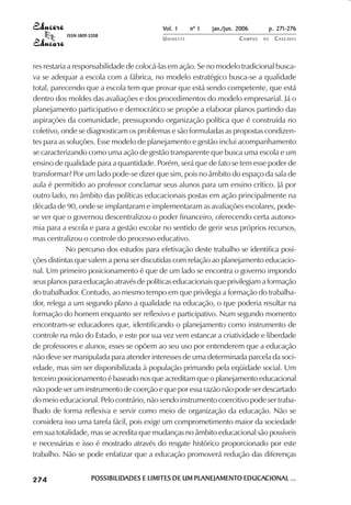 Vol. 1     nº 1   jan./jun. 2006          p. 271-276
                                     ISSN 1809-5208
                                                                   UNIOESTE                    CAMPUS   DE     C A S C AV E L
                                                                                                                       AV




            res restaria a responsabilidade de colocá-las em ação. Se no modelo tradicional busca-
            va se adequar a escola com a fábrica, no modelo estratégico busca-se a qualidade
            total, parecendo que a escola tem que provar que está sendo competente, que está
            dentro dos moldes das avaliações e dos procedimentos do modelo empresarial. Já o
            planejamento participativo e democrático se propõe a elaborar planos partindo das
            aspirações da comunidade, pressupondo organização política que é construída no
            coletivo, onde se diagnosticam os problemas e são formuladas as propostas condizen-
            tes para as soluções. Esse modelo de planejamento e gestão inclui acompanhamento
            se caracterizando como uma ação de gestão transparente que busca uma escola e um
            ensino de qualidade para a quantidade. Porém, será que de fato se tem esse poder de
            transformar? Por um lado pode-se dizer que sim, pois no âmbito do espaço da sala de
            aula é permitido ao professor conclamar seus alunos para um ensino crítico. Já por
            outro lado, no âmbito das políticas educacionais postas em ação principalmente na
            década de 90, onde se implantaram e implementaram as avaliações escolares, pode-
            se ver que o governou descentralizou o poder financeiro, oferecendo certa autono-
            mia para a escola e para a gestão escolar no sentido de gerir seus próprios recursos,
            mas centralizou o controle do processo educativo.
                        No percurso dos estudos para efetivação deste trabalho se identifica posi-
            ções distintas que valem a pena ser discutidas com relação ao planejamento educacio-
            nal. Um primeiro posicionamento é que de um lado se encontra o governo impondo
            seus planos para educação através de políticas educacionais que privilegiam a formação
            do trabalhador. Contudo, ao mesmo tempo em que privilegia a formação do trabalha-
            dor, relega a um segundo plano a qualidade na educação, o que poderia resultar na
            formação do homem enquanto ser reflexivo e participativo. Num segundo momento
            encontram-se educadores que, identificando o planejamento como instrumento de
            controle na mão do Estado, e este por sua vez vem estancar a criatividade e liberdade
            de professores e alunos, esses se opõem ao seu uso por entenderem que a educação
            não deve ser manipulada para atender interesses de uma determinada parcela da soci-
            edade, mas sim ser disponibilizada à população primando pela eqüidade social. Um
            terceiro posicionamento é baseado nos que acreditam que o planejamento educacional
            não pode ser um instrumento de coerção e que por essa razão não pode ser descartado
            do meio educacional. Pelo contrário, não sendo instrumento coercitivo pode ser traba-
            lhado de forma reflexiva e servir como meio de organização da educação. Não se
            considera isso uma tarefa fácil, pois exige um comprometimento maior da sociedade
            em sua totalidade, mas se acredita que mudanças no âmbito educacional são possíveis
            e necessárias e isso é mostrado através do resgate histórico proporcionado por este
            trabalho. Não se pode enfatizar que a educação promoverá redução das diferenças

 

 
     
         

         
             ¡

             ¡
                 ¡
                     ¡

                     ¡
                         ¢

                         ¢
                             ¢
                                 ¢

                                 ¢




                                               POSSIBILIDADES E LIMITES DE UM PLANEJAMENTO EDUCACIONAL ...
                                               POSSIBILIDADES                 PLANEJAMENTO EDUCACIONAL
 