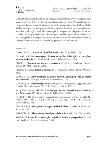 Vol. 1     nº 1   jan./jun. 2006          p. 271-276
              ISSN 1809-5208
                                                UNIOESTE                    CAMPUS   DE     C A S C AV E L
                                                                                                    AV




sociais. Porque enquanto o modo de produção capitalista não oferecer trabalho para
todos, a miséria, a violência e todas as mazelas sociais aumentarão. Pois não há tolerân-
cia que resista a fome, não há paz que reine frente a resignação dos excluídos e não há
solidariedade que se instale quando a barbárie social evolui. E assim se poderá dizer que
a escola e a educação estarão de fato cumprindo seu papel social que é o de formar
cidadãos críticos, participativos e reflexivos, promovendo a igualdade social de todos.
Para tanto, pode-se dizer que o processo educativo é um ato exclusivamente humano e
como qualquer ato humano é contraditório, portanto, não está vencido.


REFERÊNCIAS
COSTA, A. M.C.I. A escola na República velha. São Paulo. EDEC, 1983.
DALMÁS, A. Planejamento participativo na escola: elaboração, acompanha-
mento e avaliação. 8ª edição. Rio de janeiro: Editora Vozes, 2000.
DELORS, J. Educação: um tesouro a descobrir. 8ª edição. – São Paulo: Cortez;
Brasília, DF: MEC: UNESCO, 2003.
FREITAG, B. Escola, Estado e Sociedade. 4ª edição. São Paulo: Editora Moraes,
1980.
LIBÂNEO, J. C. Democratização da escola pública. A pedagogia crítico-social
dos conteúdos. 9ª edição. São Paulo: Editora Loyola, 1990.
MARTINEZ, M. J. Planejamento escolar. Tradução: Maria Aparecida Viggiani Bicudo
e Sandra Machado Lunardi. São Paulo: Saraiva e Fename, 1977.
MENEGOLLA, M. e SANT’ANA, I. M. Por que Planejar? Como Planejar? Currícu-
lo – Área – Aula. 11ª edição. Petrópolis: Editora Vozes, 2001.
NAGEL, L. H. O Estado brasileiro e as políticas educacionais a partir dos anos 80. IN:
NOGUEIRA, F. M. G. (org) Estado e políticas sociais no Brasil. Cascavel:
EDUNIOESTE, 2001.
OLIVEIRA, D. A. Educação Básica: gestão do trabalho e da pobreza. Petrópolis.
RJ: Vozes. 2000.
PARENTE FILHO, J. Planejamento Estratégico na Educação. Brasília: Plano Editora, 2001.
SAVIANI, D. A nova lei da educação: trajetória, limites e perspectivas. 5ª edi-
ção. São Paulo: Autores Associados, 1999.




Iraci Anzolin - Vera Lúcia Balbinotti - Heladio Balerini
                Vera                                                                             

                                                                                                 
                                                                                                     
                                                                                                         

                                                                                                         
                                                                                                            ¡

                                                                                                            ¡
                                                                                                                ¡
                                                                                                                    ¡

                                                                                                                    ¡
                                                                                                                        ¢

                                                                                                                        ¢
                                                                                                                            ¢
                                                                                                                                ¢

                                                                                                                                ¢
 