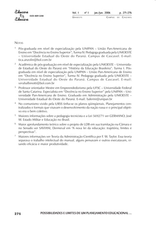 Vol. 1     nº 1   jan./jun. 2006          p. 271-276
                                        ISSN 1809-5208
                                                                      UNIOESTE                    CAMPUS   DE     C A S C AV E L
                                                                                                                          AV




            NOTAS
            1               Pós-graduada em nível de especialização pela UNIPAN – União Pan-Americana de
                            Ensino em “Docência no Ensino Superior”, Turma IV. Pedagoga graduada pela UNIOESTE
                            – Universidade Estadual do Oeste do Paraná. Campus de Cascavel. E-mail:
                            tica.anzolin@bol.com.br
            2               Acadêmica de pós-graduação em nível de especialização pela UNIOESTE – Universida-
                            de Estadual do Oeste do Paraná em “História da Educação Brasileira”. Turma I. Pós-
                            graduada em nível de especialização pela UNIPAN – União Pan-Americana de Ensino
                            em “Docência no Ensino Superior”, Turma IV. Pedagoga graduada pela UNIOESTE –
                            Universidade Estadual do Oeste do Paraná. Campus de Cascavel. E-mail:
                            verabalbinotti@bol.com.br
            3               Professor orientador Mestre em Empreendedorismo pela UFSC – Universidade Federal
                            de Santa Catarina. Especialista em “Docência no Ensino Superior” pela UNIPAN – Uni-
                            versidade Pan-Americana de Ensino. Graduado em Administração pela UNIOESTE –
                            Universidade Estadual do Oeste do Paraná. E-mail: balerini@unipan.br
            4               No comunismo vivido pela URSS tinha-se os planos qüinqüenais. Planejamentos cen-
                            tralizados e formais que visavam o desenvolvimento da nação russa e o principal objeti-
                            vo era o bem coletivo.
            5               Maiores informações sobre a pedagogia tecnicista e a Lei 5692/71 ver GERMANO, José
                            W. Estado Militar e Educação no Brasil.
            6               Maior aprofundamento teórico sobre o projeto de LDB em sua tramitação na Câmara e
                            no Senado ver SAVIANI, Dermeval em “A nova lei da educação: trajetória, limites e
                            perspectivas”.
            7               Maiores informações ver Teoria da Administração Científica por F. W. Taylor. Essa teoria
                            separava o trabalho intelectual do manual, alguns pensavam e outros executavam, vi-
                            sando eficácia e maior produtividade.




 

 
     
         

         
                ¡

                ¡
                    ¡
                        ¡

                        ¡
                            ¢

                            ¢
                                ¢
                                    ¢

                                    ¢




                                                  POSSIBILIDADES E LIMITES DE UM PLANEJAMENTO EDUCACIONAL ...
                                                  POSSIBILIDADES                 PLANEJAMENTO EDUCACIONAL
 