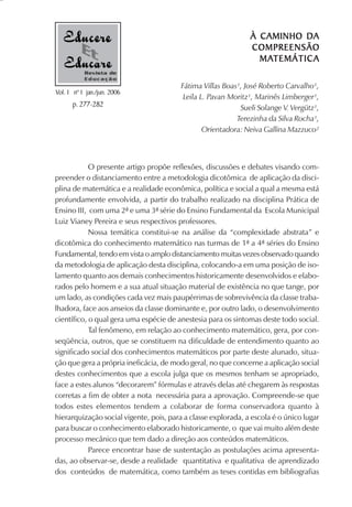 À CAMINHO DA
                                                               COMPREENSÃO
                                                                 MATEMÁTIC
                                                                 MATEMÁTIC A
           Revista de
           Educação
                                         Fátima Villas Boas¹, José Roberto Carvalho¹,
Vol. 1 nº 1 jan./jun. 2006
                                          Leila L. Pavan Moritz¹, Marinês Limberger¹,
      p. 277-282                                            Sueli Solange V. Vergütz¹,
                                                           Terezinha da Silva Rocha¹,
                                                 Orientadora: Neiva Gallina Mazzuco²



            O presente artigo propõe reflexões, discussões e debates visando com-
preender o distanciamento entre a metodologia dicotômica de aplicação da disci-
plina de matemática e a realidade econômica, política e social a qual a mesma está
profundamente envolvida, a partir do trabalho realizado na disciplina Prática de
Ensino III, com uma 2ª e uma 3ª série do Ensino Fundamental da Escola Municipal
Luiz Vianey Pereira e seus respectivos professores.
            Nossa temática constitui-se na análise da “complexidade abstrata” e
dicotômica do conhecimento matemático nas turmas de 1ª a 4ª séries do Ensino
Fundamental, tendo em vista o amplo distanciamento muitas vezes observado quando
da metodologia de aplicação desta disciplina, colocando-a em uma posição de iso-
lamento quanto aos demais conhecimentos historicamente desenvolvidos e elabo-
rados pelo homem e a sua atual situação material de existência no que tange, por
um lado, as condições cada vez mais paupérrimas de sobrevivência da classe traba-
lhadora, face aos anseios da classe dominante e, por outro lado, o desenvolvimento
científico, o qual gera uma espécie de anestesia para os sintomas deste todo social.
            Tal fenômeno, em relação ao conhecimento matemático, gera, por con-
seqüência, outros, que se constituem na dificuldade de entendimento quanto ao
significado social dos conhecimentos matemáticos por parte deste alunado, situa-
ção que gera a própria ineficácia, de modo geral, no que concerne a aplicação social
destes conhecimentos que a escola julga que os mesmos tenham se apropriado,
face a estes alunos “decorarem” fórmulas e através delas até chegarem às respostas
corretas a fim de obter a nota necessária para a aprovação. Compreende-se que
todos estes elementos tendem a colaborar de forma conservadora quanto à
hierarquização social vigente, pois, para a classe explorada, a escola é o único lugar
para buscar o conhecimento elaborado historicamente, o que vai muito além deste
processo mecânico que tem dado a direção aos conteúdos matemáticos.
            Parece encontrar base de sustentação as postulações acima apresenta-
das, ao observar-se, desde a realidade quantitativa e qualitativa de aprendizado
dos conteúdos de matemática, como também as teses contidas em bibliografias
 