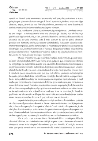 Vol. 1     nº 1   jan./jun. 2006      p. 277-282
                                     ISSN 1809-5208
                                                        UNIOESTE                    CAMPUS   DE   C A S C AV E L
                                                                                                          AV




            que visam discutir estes fenômenos levantando, inclusive, discussão entre as apro-
            priações por parte do alunado em geral, face à apresentação desta enquanto algo
            abstrato, a qual, através de suas fórmulas/símbolos, encontra-se à parte dos demais
            conhecimentos historicamente elaboradas pelo homem.
                        De acordo com tal situação ocorrem alguns equívocos. Um deles consis-
            te em “negar” o conhecimento que este alunado já detém, não de herança
            genética ou algo semelhante, e sim, por meio do ensino aprendizado que ocorre na
            universal sala de aula chamada vida. É mais comum do que se pensa observar
            pessoas sem nenhuma orientação escolar (analfabetos), realizarem cálculos extre-
            mamente complexos, como por exemplo os realizados por profissionais da área da
            construção civil, ou mesmo observar-se nas ruas de qualquer cidade estas mesmas
            pessoas serem exímios “matemáticos” quando trata-se de cálculos numéricos men-
            tais, como no manuseio de troco por exemplo.
                        Parece encontrar-se aqui o ponto nevrálgico desta reflexão, pois de acor-
            do com Szimanski et all. (1993), de forma geral, julga-se que centrando os esforços
            na simbologia da matemática garante-se a aquisição dos conteúdos mínimos para o
            domínio do conhecimento matemático. Entretanto as estatísticas apontam uma re-
            alidade bastante adversa, com uma alta taxa de evasão neste nível de ensino, face
            à estrutura macro econômica, mas que por outro lado, posturas metodológicas
            baseadas na tese da abstrata e dicotômica condição da matemática, agregam tam-
            bém, adversidades ao fator de desenvolvimento cognitivo deste alunado, o qual
            acaba, por conseqüência, resumindo-se de forma geral no decorar para conquistar o
            conceito formal (nota), ficando a problemática quanto a apropriação de fato destes
            elementos em segundo plano, algo que torna-se cada vez mais comum observar-se
            nesta sociedade marcada pelo efêmero, onde em favor da perpetuação das desi-
            gualdades sociais, remete-se à hipocrisia o essencial, em favor do otimismo, muitas
            vezes mesmo sem saber de onde é que retira-se este sentimento.
                        A postulação já apresentada parece exigir o mínimo de sentido na questão
            de observar-se alguns outros elementos. Neste caso constitui-se em condição primor-
            dial, a busca de superação dos aspectos “abstrato” e dicotômico de apresentação da
            disciplina de matemática e, antes mesmo de apresentarem-se algumas destas perspec-
            tivas, há necessidade de deter-se em desmistificar a referida condição abstrata, utilizada
            de forma geral para a apresentação ao referir-se aos conhecimentos matemáticos.
                        De acordo com o materialismo histórico dialético criado pelo filósofo
            alemão Karl Marx, esta referência metodológica aponta que o abstrato nada mais é
            do que as partes mais “simples” do todo em que está inserido. Condição abstrata
            esta que pode constituir-se em elemento de inicial afastamento do todo e

 

 
     
         

         
             ¡

             ¡
                 ¡
                     ¡

                     ¡
                         ¢

                         ¢
                             ¢
                                 ¢

                                 ¢




                                                      À CAMINHO DA COMPREENSÃO MATEMÁTICA
                                                                DA             MATEMÁTICA
 