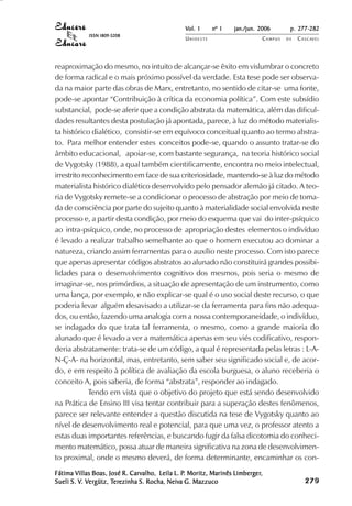 Vol. 1     nº 1   jan./jun. 2006      p. 277-282
            ISSN 1809-5208
                                               UNIOESTE                    CAMPUS   DE   C A S C AV E L
                                                                                                 AV




reaproximação do mesmo, no intuito de alcançar-se êxito em vislumbrar o concreto
de forma radical e o mais próximo possível da verdade. Esta tese pode ser observa-
da na maior parte das obras de Marx, entretanto, no sentido de citar-se uma fonte,
pode-se apontar “Contribuição à crítica da economia política”. Com este subsídio
substancial, pode-se aferir que a condição abstrata da matemática, além das dificul-
dades resultantes desta postulação já apontada, parece, à luz do método materialis-
ta histórico dialético, consistir-se em equívoco conceitual quanto ao termo abstra-
to. Para melhor entender estes conceitos pode-se, quando o assunto tratar-se do
âmbito educacional, apoiar-se, com bastante segurança, na teoria histórico social
de Vygotsky (1988), a qual também cientificamente, encontra no meio intelectual,
irrestrito reconhecimento em face de sua criteriosidade, mantendo-se à luz do método
materialista histórico dialético desenvolvido pelo pensador alemão já citado. A teo-
ria de Vygotsky remete-se a condicionar o processo de abstração por meio de toma-
da de consciência por parte do sujeito quanto à materialidade social envolvida neste
processo e, a partir desta condição, por meio do esquema que vai do inter-psíquico
ao intra-psíquico, onde, no processo de apropriação destes elementos o indivíduo
é levado a realizar trabalho semelhante ao que o homem executou ao dominar a
natureza, criando assim ferramentas para o auxílio neste processo. Com isto parece
que apenas apresentar códigos abstratos ao alunado não constituirá grandes possibi-
lidades para o desenvolvimento cognitivo dos mesmos, pois seria o mesmo de
imaginar-se, nos primórdios, a situação de apresentação de um instrumento, como
uma lança, por exemplo, e não explicar-se qual é o uso social deste recurso, o que
poderia levar alguém desavisado a utilizar-se da ferramenta para fins não adequa-
dos, ou então, fazendo uma analogia com a nossa contemporaneidade, o indivíduo,
se indagado do que trata tal ferramenta, o mesmo, como a grande maioria do
alunado que é levado a ver a matemática apenas em seu viés codificativo, respon-
deria abstratamente: trata-se de um código, a qual é representada pelas letras : L-A-
N-Ç-A- na horizontal, mas, entretanto, sem saber seu significado social e, de acor-
do, e em respeito à política de avaliação da escola burguesa, o aluno receberia o
conceito A, pois saberia, de forma “abstrata”, responder ao indagado.
             Tendo em vista que o objetivo do projeto que está sendo desenvolvido
na Prática de Ensino III visa tentar contribuir para a superação destes fenômenos,
parece ser relevante entender a questão discutida na tese de Vygotsky quanto ao
nível de desenvolvimento real e potencial, para que uma vez, o professor atento a
estas duas importantes referências, e buscando fugir da falsa dicotomia do conheci-
mento matemático, possa atuar de maneira significativa na zona de desenvolvimen-
to proximal, onde o mesmo deverá, de forma determinante, encaminhar os con-
        Villas              Carvalho,          P.                 Limberger,
Fátima Villas Boas, José R. Carvalho, Leila L. P. Moritz, Marinês Limberger,                  

                                                                                              
                                                                                                  
                                                                                                      

                                                                                                      
                                                                                                         ¡

                                                                                                         ¡
                                                                                                             ¡
                                                                                                                 ¡

                                                                                                                 ¡
                                                                                                                     ¢

                                                                                                                     ¢
                                                                                                                         ¢
                                                                                                                             ¢

                                                                                                                             ¢




Sueli S. V. Vergütz, Terezinha S. Rocha, Neiva G. Mazzuco
         V. Ver
             ergütz, Ter
                      erezinha           Neiva
 