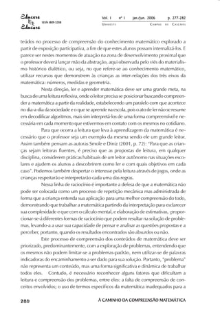 Vol. 1     nº 1   jan./jun. 2006      p. 277-282
                                     ISSN 1809-5208
                                                       UNIOESTE                    CAMPUS   DE   C A S C AV E L
                                                                                                         AV




            teúdos no processo de compreensão do conhecimento matemático explorado a
            partir de exposição participativa, a fim de que estes alunos possam internalizá-los. E
            parece ser nestes momentos de atuação na zona de desenvolvimento proximal que
            o professor deverá lançar mão da abstração, aqui observada pelo viés do materialis-
            mo histórico dialético, ou seja, no que refere-se ao conhecimento matemático,
            utilizar recursos que demonstrem às crianças as inter-relações dos três eixos da
            matemática: números, medidas e geometria.
                       Nesta direção, ler e aprender matemática deve ser uma grande meta, na
            busca de uma leitura reflexiva, onde o leitor precisa se posicionar buscando compreen-
            der a matemática a partir da realidade, estabelecendo um paralelo com que acontece
            no dia-a-dia da sociedade e o que se aprende na escola, pois o ato de ler não se resume
            em decodificar algoritmos, mais sim interpretá-los de uma forma compreensível e ne-
            cessária em cada momento que estivermos em contato com os mesmos no cotidiano.
                       Para que ocorra a leitura que leva à aprendizagem da matemática é ne-
            cessário que o professor seja um exemplo da mesma sendo ele um grande leitor.
            Assim também pensam as autoras Smole e Diniz (2001, p. 72): “Para que as crian-
            ças sejam leitoras fluentes, é preciso que as propostas de leitura, em qualquer
            disciplina, considerem práticas habituais de um leitor autônomo nas situações esco-
            lares e ajudem os alunos a descobrirem como ler e com quais objetivos em cada
            caso”. Podemos também despertar o interesse pela leitura através de jogos, onde as
            crianças respeitarão e interpretarão cada uma das regras.
                       Nessa linha de raciocínio é importante a defesa de que a matemática não
            pode ser colocada como um processo de repetição mecânica mas administrada de
            forma que a criança entenda sua aplicação para uma melhor compreensão do todo,
            demonstrando que trabalhar a matemática partindo da interpretação para esclarecer
            sua complexidade e que com o cálculo mental, e elaboração de estimativas, propor-
            cionar-se-á diferentes formas de raciocínio que podem resultar na solução de proble-
            mas, levando-a a usar sua capacidade de pensar e analisar as questões propostas e a
            perceber, portanto, quando os resultados encontrados são absurdos ou não.
                       Este processo de compreensão dos conteúdos de matemática deve ser
            priorizado, predominantemente, com a exploração de problemas, entendendo que
            os mesmos não podem limitar-se a problemas-padrão, nem utilizar-se de palavras
            indicadoras do encaminhamento a ser dado para sua solução. Portanto, “problema”
            não representa um conteúdo, mas uma forma significativa e dinâmica de trabalhar
            todos eles. Contudo, é necessário reconhecer alguns fatores que dificultam a
            leitura e compreensão dos problemas, entre eles: a falta de compreensão de con-
            ceitos envolvidos; o uso de termos específicos da matemática inadequados para a

 

 
     
         

         
             ¡

             ¡
                 ¡
                     ¡

                     ¡
                         ¢

                         ¢
                             ¢
                                 ¢

                                 ¢




                                                      À CAMINHO DA COMPREENSÃO MATEMÁTICA
                                                                DA             MATEMÁTICA
 