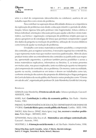Vol. 1     nº 1   jan./jun. 2006      p. 277-282
              ISSN 1809-5208
                                               UNIOESTE                    CAMPUS   DE   C A S C AV E L
                                                                                                 AV




série e o nível de compreensão (desconhecidos no cotidiano); ausência de um
trabalho específico com o texto do problema.
           Para contribuir na superação dessas dificuldades destaca-se a importância
da exploração de problemas orais desde a educação infantil e o período de alfabe-
tização; leitura rigorosa feita pelo professor (não fragmentada); leitura coletiva e
leitura individual; orientação e discussão prévia para ajudar a decifrar o texto mate-
mático, sua forma e organização; comparação de problemas simples para que os
alunos apropriem-se de estratégias de leitura que permitam compreender o papel
dos dados da pergunta na resolução do problema; utilização de recursos didáticos
como forma de ajudar na resolução de problemas.
           O trabalho com textos matemáticos também possibilita a compreensão
dos conteúdos, pois ao registrar raciocínios, é necessário organizá-los e entendê-los,
o que representa muito mais que resolver exercícios padronizados. Além do aluno
produzir textos sobre seu entendimento dos conteúdos ou justificando suas respos-
tas, apresentado argumentos, o professor também precisa possibilitar o acesso a
textos matemáticos explicativos, informativos ou literários. E, os textos presentes
em muitas aulas, mas pouco explorados, tanto na elaboração quanto na interpreta-
ção/compreensão de conteúdos, são os problemas. Os mesmos, tanto na oralidade,
quanto na escrita, constituem-se em textos e devem ser trabalhados como tais,
conforme orientação dos autores das propostas de alfabetização e língua portuguesa
do Currículo básico da escola pública do Paraná e outras produções como “O texto
em sala de aula”, organizada pelo professor Dr. João Wanderley Geraldi da Unicamp.


REFERÊNCIAS
GERALDI, João Wanderley. O texto na sala de aula – leitura e produção. Cascavel:
ASSOESTE, 1984.
MARX, Karl. Contribuição à crítica da economia política. São Paulo : Martins
Fontes, 1983.
PARANÁ / SUPERINTENDÊNCIA DE EDUCAÇÃO / DEPARTAMENTO DE ENSINO DE
1º GRAU. Currículo Básico para a escola pública do Paraná. Curitiba : SEED, 1990.
SMOLE, Kátia Stocco. DINIZ, Maria Ignez (org). Ler, escrever e resolver proble-
mas. Porto Alegre : ARTMED, 2001.
SZYMANSKI, Maria Lídia Sica et all.. Matemática: um enfoque contextualizado.
Cascavel : Assoeste, 1993.
VIGOTSKY, L. S. A formação social da mente. 6. ed. São Paulo : Martins Fontes, 1998.

        Villas              Carvalho,          P.                 Limberger,
Fátima Villas Boas, José R. Carvalho, Leila L. P. Moritz, Marinês Limberger,                  

                                                                                              
                                                                                                  
                                                                                                      

                                                                                                      
                                                                                                         ¡

                                                                                                         ¡
                                                                                                             ¡
                                                                                                                 ¡

                                                                                                                 ¡
                                                                                                                     ¢

                                                                                                                     ¢
                                                                                                                         ¢
                                                                                                                             ¢

                                                                                                                             ¢




Sueli S. V. Vergütz, Terezinha S. Rocha, Neiva G. Mazzuco
         V. Ver
             ergütz, Ter
                      erezinha           Neiva
 