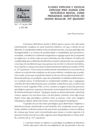 ESCOLAS
                                         CL ASSES ESPECIAIS E ESCOL AS
                                                    PARA ALUNOS
                                          ESPECIAIS PARA ALUNOS COM
                                                        MENTAL,
                                           DEFICIÊNCIA MENTAL, COMO
                                         PROGRAMAS SUBSTITUTOS DO
           Revista de                                AR: ATÉ
                                       ENSINO REGUL AR : ATÉ QUANDO?
           Educação

Vol. 1 nº 1 jan./jun. 2006
      p. 283-288

                                                                     Jane Peruzo Iacono1




           Conceituar deficiência mental e definir quem a possui, tem sido tarefa
extremamente complexa no atual momento histórico, em que o direito de ser
diferente, é considerado também como um direito humano, mas que pela lógica de
homogeneidade e as normas de produtividade e rentabilidade que permeiam a
sociedade, a tendência é realmente marginalizar e segregar quem não acompanha
as exigências e os ritmos cada vez mais acelerados da vida moderna. O reflexo da
complexidade para a definição da deficiência mental, está presente nas concepções
e nos tipos de atendimento que essas pessoas vão receber no decorrer da história.
Ao se reportar a crianças com atraso no desenvolvimento intelectual, Leontiev (1978,
p. 317) questiona: “O seu atraso era efetivamente irremediável ou a sua sorte ficou
a dever-se à ação de más condições ou de acasos infelizes, condições que se pode-
riam mudar, acasos que se poderiam afastar no decurso do seu desenvolvimento?”,
demonstrando que as condições a que são submetidos os indivíduos determinam a
sua condição futura. É fundamental se compreender também, que a segregação
contribui de forma determinante para consolidar a deficiência, pois a essência do
homem é social. Vygotsky (1987, p.161), enfatiza as origens sociais dos processos
psicológicos superiores, expressas claramente na formulação da Lei Genética Geral
do Desenvolvimento Cultural: “Qualquer função no desenvolvimento cultural da
criança, aparece em cena duas vezes, em dois planos: primeiro como algo social,
depois como algo psicológico; primeiro entre as pessoas, como uma categoria
interpsíquica, depois, dentro da criança, como uma categoria intrapsíquica”.
           A questão do uso dos testes psicológicos para determinar e legitimar a
deficiência mental, classificando-a como limítrofe, leve, moderada, severa ou pro-
funda, também no Brasil aconteceu de uma forma avassaladora e marcou milhares
de crianças que foram assim encaminhadas para classes e escolas especiais e lá
passaram muitos anos de suas vidas, algumas vezes desperdiçando-os. Nesse senti-
do, Leontiev (Id. p. 317), questiona:

            (...) será bom misturar os médicos e os psicólogos no problema da deficiência
            mental, saber qual o valor dos seus diagnósticos, das suas previsões e dos seus
 