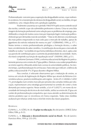 Vol. 1     nº 1   jan./jun. 2006          p. 227-231
                                     ISSN 1809-5208
                                                          UNIOESTE                    CAMPUS   DE     C A S C AV E L
                                                                                                              AV




            Profissionalizante concorrer para a superação das desigualdades sociais, o que realmen-
            te aconteceu foi a manutenção da estrutura da desigualdade social, na medida, em que
            estabeleceu uma relação direta com a produção capitalista.
                        Finalmente caracteriza-se o período 1964/1974 pelo severo controle social
            das escolas, controle a que são submetidos professores e alunos. Criou-se uma falsa
            imagem da formação profissional como solução para os problemas de emprego, pos-
            sibilitando a criação de muitos cursos mais por imposição legal e motivação político-
            eleitoral que por demandas reais da sociedade. “ Trata-se de abreviar a escolarização
            dos mais pobres empurrando-os mais cedo para o mercado de trabalho, apesar do
            gigantismo do exército industrial de reserva no país” ( GERMANO, 1994, p. 177 ).
            Nestes termos o ensino profissionalizante privilegiou a formação técnica, o saber
            fazer, em detrimento do saber cientifico. A contribuição da escola para o mercado de
            trabalho se realiza “ na medida em que forma indivíduos eficientes, isto é, aptos a dar
            sua parcela de contribuição para o aumento da produtividade da sociedade. Assim,
            ela estará cumprindo sua função de equalização social” ( SAVIANI, 2005, p.13 ).
                        Conforme Germano (1994), a reforma educacional do Regime foi particu-
            larmente perversa com o ensino do 2º grau público. Destruiu o seu caráter propedêutico
            ao ensino superior, elitizando ainda mais o acesso às universidades publicas. Ao mes-
            mo tempo, a profissionalização foi um fracasso. Fatos estes que indicam a falência da
            política educacional de 1º e 2º graus durante o Regime Militar.
                        Para concluir, é relevante observarmos que a instituição de ensino, se
            tornou um veiculo de legitimação do Regime Militar que através da Reforma Uni-
            versitária sufocou possíveis mobilizações anti-regime . As leis nºs 5.540/68 e 5.692/
            71, promulgadas num cenário marcado por pressões das camadas médias por edu-
            cação, representaram uma estratégia governamental no sentido de conter a forte
            demanda por ensino superior. Nesse sentido, a Lei nº 5.692/71, em nome da ne-
            cessidade de formação de técnicos de nível médio, atribui ao ensino de 2º grau um
            caráter de profissionalização compulsória, que visava atender aa determinações do
            sistema produtivo que se encontrava em franca expansão. Todas estas medidas
            acabaram por rebaixar ainda mais o nível de ensino das classes populares.


            REFERÊNCIAS
            CUNHA, L., A. GÓES, M. de. O golpe na educação. Rio de Janeiro: JORGE Zahar
            Editor,1986, p. 8-33.
            CUNHA, L., A. Educação e desenvolvimento social no Brasil. Rio de Janeiro:
            Francisco Alves, 1991,p. 233-293.

 

 
     
         

         
             ¡

             ¡
                 ¡
                     ¡

                     ¡
                         ¢

                         ¢
                             ¢
                                 ¢

                                 ¢




                                                      ESTADO MILITAR E AS REFORMAS EDUCACIONAIS
                                                      ESTADO MILITAR               EDUCACIONAIS
 