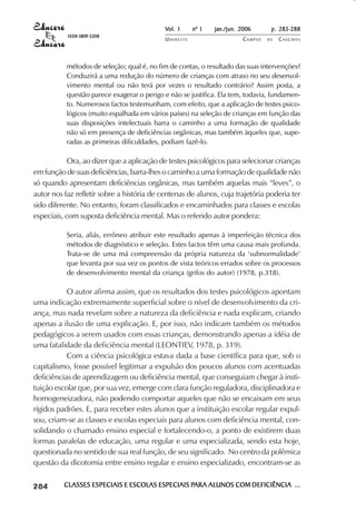 Vol. 1     nº 1   jan./jun. 2006      p. 283-288
                                      ISSN 1809-5208
                                                                      UNIOESTE                    CAMPUS   DE   C A S C AV E L
                                                                                                                        AV




                                     métodos de seleção; qual é, no fim de contas, o resultado das suas intervenções?
                                     Conduzirá a uma redução do número de crianças com atraso no seu desenvol-
                                     vimento mental ou não terá por vezes o resultado contrário? Assim posta, a
                                     questão parece exagerar o perigo e não se justifica. Ela tem, todavia, fundamen-
                                     to. Numerosos factos testemunham, com efeito, que a aplicação de testes psico-
                                     lógicos (muito espalhada em vários países) na seleção de crianças em função das
                                     suas disposições intelectuais barra o caminho a uma formação de qualidade
                                     não só em presença de deficiências orgânicas, mas também àqueles que, supe-
                                     radas as primeiras dificuldades, podiam fazê-lo.

                        Ora, ao dizer que a aplicação de testes psicológicos para selecionar crianças
            em função de suas deficiências, barra-lhes o caminho a uma formação de qualidade não
            só quando apresentam deficiências orgânicas, mas também aquelas mais “leves”, o
            autor nos faz refletir sobre a história de centenas de alunos, cuja trajetória poderia ter
            sido diferente. No entanto, foram classificados e encaminhados para classes e escolas
            especiais, com suposta deficiência mental. Mas o referido autor pondera:

                                     Seria, aliás, errôneo atribuir este resultado apenas à imperfeição técnica dos
                                     métodos de diagnóstico e seleção. Estes factos têm uma causa mais profunda.
                                     Trata-se de uma má compreensão da própria natureza da ‘subnormalidade’
                                     que levanta por sua vez os pontos de vista teóricos errados sobre os processos
                                     de desenvolvimento mental da criança (grifos do autor) (1978, p.318).

                       O autor afirma assim, que os resultados dos testes psicológicos apontam
            uma indicação extremamente superficial sobre o nível de desenvolvimento da cri-
            ança, mas nada revelam sobre a natureza da deficiência e nada explicam, criando
            apenas a ilusão de uma explicação. E, por isso, não indicam também os métodos
            pedagógicos a serem usados com essas crianças, demonstrando apenas a idéia de
            uma fatalidade da deficiência mental (LEONTIEV, 1978, p. 319).
                       Com a ciência psicológica estava dada a base científica para que, sob o
            capitalismo, fosse possível legitimar a expulsão dos poucos alunos com acentuadas
            deficiências de aprendizagem ou deficiência mental, que conseguiam chegar à insti-
            tuição escolar que, por sua vez, emerge com clara função reguladora, disciplinadora e
            homogeneizadora, não podendo comportar aqueles que não se encaixam em seus
            rígidos padrões. E, para receber estes alunos que a instituição escolar regular expul-
            sou, criam-se as classes e escolas especiais para alunos com deficiência mental, con-
            solidando o chamado ensino especial e fortalecendo-o, a ponto de existirem duas
            formas paralelas de educação, uma regular e uma especializada, sendo esta hoje,
            questionada no sentido de sua real função, de seu significado. No centro da polêmica
            questão da dicotomia entre ensino regular e ensino especializado, encontram-se as

 

 
     
         

         
             ¡

             ¡
                 ¡
                     ¡

                     ¡
                         ¢

                         ¢
                             ¢
                                 ¢

                                 ¢




                                     CLASSES ESPECIAIS E ESCOLAS ESPECIAIS PARA ALUNOS COM DEFICIÊNCIA ...
                                                                           PARA
 