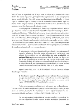 Vol. 1     nº 1   jan./jun. 2006      p. 283-288
           ISSN 1809-5208
                                            UNIOESTE                    CAMPUS   DE   C A S C AV E L
                                                                                              AV




escolas, tanto as regulares como as especiais e as classes especiais que funcionam
dentro das escolas regulares e, principalmente, os professores, os pais e os próprios
alunos com deficiência. Esses dois programas educacionais especializados – a Escola
Especial e a Classe Especial – têm sido alvo de acalorado debate no Brasil, especial-
mente nestes tempos em que se discute intensamente as reais possibilidades de
inclusão escolar dos alunos com deficiência mental.
           Há um grupo de estudos no país, formado por representantes da Federa-
ção Brasileira das Associações de Síndrome de Down e outras associações, de mu-
nicípios, do Ministério Público Federal e de uma Universidade (Unicamp) que tem
sido caracterizado informalmente como defensor radical da inclusão escolar de alu-
nos com deficiência. O referido grupo (Fávero, Pantoja e Mantoan), com apoio
governamental (Ministério da Educação) e de instituições privadas - como a institui-
ção financeira Caixa Econômica Federal e a Rede Globo - e ONGs - Organizações
Não Governamentais - publicou uma cartilha com distribuição gratuita nas milhares
de escolas regulares brasileiras, em que afirmam:

          O entendimento equivocado desse dispositivo tem levado à conclusão de que é
          possível a substituição do ensino regular pelo especial. A interpretação a ser
          adotada deve considerar que esta substituição não pode ser admitida em
          qualquer hipótese, independentemente da idade da pessoa. Isso decorre do
          fato de que toda a legislação ordinária tem que estar em conformidade com a
          Constituição Federal. Além disso, um artigo de lei não deve ser lido isoladamen-
          te. A interpretação de um dispositivo legal precisa ser feita de forma que não haja
          contradições dentro da própria lei (BRASIL, 2004, p. 9), (grifos nossos).

          Questionam ainda, o Art. 58, § 2º da LDBEN – Lei de Diretrizes e Bases
da Educação Nacional:

          O atendimento educacional especializado será feito em classes, escolas ou
          serviços especializados, sempre que, em função das condições específicas
          dos alunos, não for possível a sua integração nas classes comuns do ensino
          regular (APP/SINDICATO, 1997, p.28), (grifos nossos).

           Assim, o que as autoras enfaticamente afirmam, é que a educação espe-
cial tem caráter de apoio, complementação ou de suplementação dos serviços edu-
cacionais comuns, mas nunca de substituição do ensino regular pelo especial, con-
forme está definido no Parecer 17/01 do CNE2 (BRASIL, 2001, p.11):

          Por educação especial, modalidade de educação escolar (...) entende-se um
          processo educacional definido em uma proposta pedagógica, assegurando um


Jane Peruzo Iacono                                                                         

                                                                                           
                                                                                               
                                                                                                   

                                                                                                   
                                                                                                      ¡

                                                                                                      ¡
                                                                                                          ¡
                                                                                                              ¡

                                                                                                              ¡
                                                                                                                  ¢

                                                                                                                  ¢
                                                                                                                      ¢
                                                                                                                          ¢

                                                                                                                          ¢
 