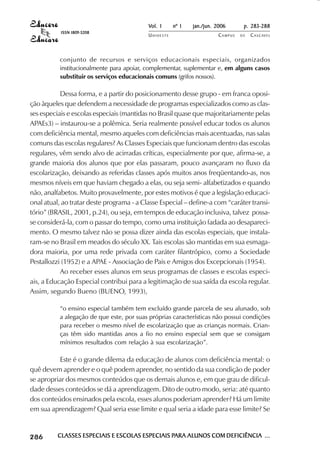 Vol. 1     nº 1   jan./jun. 2006      p. 283-288
                                      ISSN 1809-5208
                                                                     UNIOESTE                    CAMPUS   DE   C A S C AV E L
                                                                                                                       AV




                                     conjunto de recursos e serviços educacionais especiais, organizados
                                     institucionalmente para apoiar, complementar, suplementar e, em alguns casos
                                     substituir os serviços educacionais comuns (grifos nossos).

                       Dessa forma, e a partir do posicionamento desse grupo - em franca oposi-
            ção àqueles que defendem a necessidade de programas especializados como as clas-
            ses especiais e escolas especiais (mantidas no Brasil quase que majoritariamente pelas
            APAEs3) – instaurou-se a polêmica. Seria realmente possível educar todos os alunos
            com deficiência mental, mesmo aqueles com deficiências mais acentuadas, nas salas
            comuns das escolas regulares? As Classes Especiais que funcionam dentro das escolas
            regulares, vêm sendo alvo de acirradas críticas, especialmente por que, afirma-se, a
            grande maioria dos alunos que por elas passaram, pouco avançaram no fluxo da
            escolarização, deixando as referidas classes após muitos anos freqüentando-as, nos
            mesmos níveis em que haviam chegado a elas, ou seja semi- alfabetizados e quando
            não, analfabetos. Muito provavelmente, por estes motivos é que a legislação educaci-
            onal atual, ao tratar deste programa - a Classe Especial – define-a com “caráter transi-
            tório” (BRASIL, 2001, p.24), ou seja, em tempos de educação inclusiva, talvez possa-
            se considerá-la, com o passar do tempo, como uma instituição fadada ao desapareci-
            mento. O mesmo talvez não se possa dizer ainda das escolas especiais, que instala-
            ram-se no Brasil em meados do século XX. Tais escolas são mantidas em sua esmaga-
            dora maioria, por uma rede privada com caráter filantrópico, como a Sociedade
            Pestallozzi (1952) e a APAE - Associação de Pais e Amigos dos Excepcionais (1954).
                       Ao receber esses alunos em seus programas de classes e escolas especi-
            ais, a Educação Especial contribui para a legitimação de sua saída da escola regular.
            Assim, segundo Bueno (BUENO, 1993),

                                     “o ensino especial também tem excluído grande parcela de seu alunado, sob
                                     a alegação de que este, por suas próprias características não possui condições
                                     para receber o mesmo nível de escolarização que as crianças normais. Crian-
                                     ças têm sido mantidas anos a fio no ensino especial sem que se consigam
                                     mínimos resultados com relação à sua escolarização”.

                      Este é o grande dilema da educação de alunos com deficiência mental: o
            quê devem aprender e o quê podem aprender, no sentido da sua condição de poder
            se apropriar dos mesmos conteúdos que os demais alunos e, em que grau de dificul-
            dade desses conteúdos se dá a aprendizagem. Dito de outro modo, seria: até quanto
            dos conteúdos ensinados pela escola, esses alunos poderiam aprender? Há um limite
            em sua aprendizagem? Qual seria esse limite e qual seria a idade para esse limite? Se


 

 
     
         

         
             ¡

             ¡
                 ¡
                     ¡

                     ¡
                         ¢

                         ¢
                             ¢
                                 ¢

                                 ¢




                                     CLASSES ESPECIAIS E ESCOLAS ESPECIAIS PARA ALUNOS COM DEFICIÊNCIA ...
                                                                           PARA
 