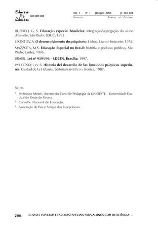 Vol. 1     nº 1   jan./jun. 2006      p. 283-288
                                         ISSN 1809-5208
                                                                     UNIOESTE                    CAMPUS   DE   C A S C AV E L
                                                                                                                       AV




            BUENO J. G. S. Educação especial brasileira: integração/segregação do aluno
            diferente. São Paulo: EDUC, 1993.
            LEONTIEV, A. O desenvolvimento do psiquismo. Lisboa, Livros Horizonte, 1978.
            MAZZOTA, M.S. Educação Especial no Brasil: história e políticas públicas. São
            Paulo: Cortez, 1996.
            BRASIL. Lei nº 9394/96 – LDBEN. Brasília: 1997.
            VYGOTSKY, Lev S. Historia del desarollo de las funciones psiquicas superio-
            res. Ciudad de La Habana: Editorial científico – técnica, 1987.




            NOTAS
            1               Professora Mestre, docente do Curso de Pedagogia da UNIOESTE – Universidade Esta-
                            dual do Oeste do Paraná .
            2               Conselho Nacional de Educação.
            3               Associação de Pais e Amigos dos Excepcionais.




 

 
     
         

         
                ¡

                ¡
                    ¡
                        ¡

                        ¡
                            ¡

                            ¡
                                ¡
                                    ¡

                                    ¡




                                        CLASSES ESPECIAIS E ESCOLAS ESPECIAIS PARA ALUNOS COM DEFICIÊNCIA ...
                                                                              PARA
 