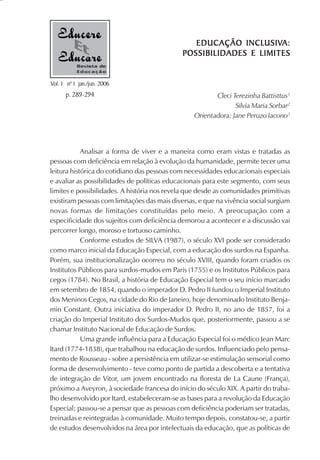 EDUCAÇÃO INCLUSIV
                                                                USIVA:
                                                 EDUC AÇÃO INCLUSIVA:
                                              POSSIBILIDADES E LIMITES
           Revista de
           Educação

Vol. 1 nº 1 jan./jun. 2006
      p. 289-294                                         Cleci Terezinha Battisttus1
                                                                Silvia Maria Sorbar2
                                                  Orientadora: Jane Peruzo Iacono3




            Analisar a forma de viver e a maneira como eram vistas e tratadas as
pessoas com deficiência em relação à evolução da humanidade, permite tecer uma
leitura histórica do cotidiano das pessoas com necessidades educacionais especiais
e avaliar as possibilidades de políticas educacionais para este segmento, com seus
limites e possibilidades. A história nos revela que desde as comunidades primitivas
existiram pessoas com limitações das mais diversas, e que na vivência social surgiam
novas formas de limitações constituídas pelo meio. A preocupação com a
especificidade dos sujeitos com deficiência demorou a acontecer e a discussão vai
percorrer longo, moroso e tortuoso caminho.
            Conforme estudos de SILVA (1987), o século XVI pode ser considerado
como marco inicial da Educação Especial, com a educação dos surdos na Espanha.
Porém, sua institucionalização ocorreu no século XVIII, quando foram criados os
Institutos Públicos para surdos-mudos em Paris (1755) e os Institutos Públicos para
cegos (1784). No Brasil, a história de Educação Especial tem o seu início marcado
em setembro de 1854, quando o imperador D. Pedro II fundou o Imperial Instituto
dos Meninos Cegos, na cidade do Rio de Janeiro, hoje denominado Instituto Benja-
min Constant. Outra iniciativa do imperador D. Pedro II, no ano de 1857, foi a
criação do Imperial Instituto dos Surdos-Mudos que, posteriormente, passou a se
chamar Instituto Nacional de Educação de Surdos.
            Uma grande influência para a Educação Especial foi o médico Jean Marc
Itard (1774-1838), que trabalhou na educação de surdos. Influenciado pelo pensa-
mento de Rousseau - sobre a persistência em utilizar-se estimulação sensorial como
forma de desenvolvimento - teve como ponto de partida a descoberta e a tentativa
de integração de Vitor, um jovem encontrado na floresta de La Caune (França),
próximo a Aveyron, à sociedade francesa do início do século XIX. A partir do traba-
lho desenvolvido por Itard, estabeleceram-se as bases para a revolução da Educação
Especial; passou-se a pensar que as pessoas com deficiência poderiam ser tratadas,
treinadas e reintegradas à comunidade. Muito tempo depois, constatou-se, a partir
de estudos desenvolvidos na área por intelectuais da educação, que as políticas de
 