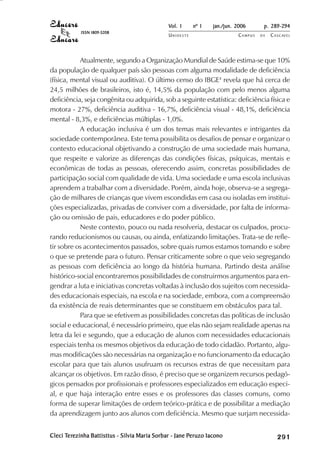 Vol. 1     nº 1   jan./jun. 2006      p. 289-294
            ISSN 1809-5208
                                               UNIOESTE                    CAMPUS   DE   C A S C AV E L
                                                                                                 AV




           Atualmente, segundo a Organização Mundial de Saúde estima-se que 10%
da população de qualquer país são pessoas com alguma modalidade de deficiência
(física, mental visual ou auditiva). O último censo do IBGE4 revela que há cerca de
24,5 milhões de brasileiros, isto é, 14,5% da população com pelo menos alguma
deficiência, seja congênita ou adquirida, sob a seguinte estatística: deficiência física e
motora - 27%, deficiência auditiva - 16,7%, deficiência visual - 48,1%, deficiência
mental - 8,3%, e deficiências múltiplas - 1,0%.
           A educação inclusiva é um dos temas mais relevantes e intrigantes da
sociedade contemporânea. Este tema possibilita os desafios de pensar e organizar o
contexto educacional objetivando a construção de uma sociedade mais humana,
que respeite e valorize as diferenças das condições físicas, psíquicas, mentais e
econômicas de todas as pessoas, oferecendo assim, concretas possibilidades de
participação social com qualidade de vida. Uma sociedade e uma escola inclusivas
aprendem a trabalhar com a diversidade. Porém, ainda hoje, observa-se a segrega-
ção de milhares de crianças que vivem escondidas em casa ou isoladas em institui-
ções especializadas, privadas de conviver com a diversidade, por falta de informa-
ção ou omissão de pais, educadores e do poder público.
           Neste contexto, pouco ou nada resolveria, destacar os culpados, procu-
rando reducionismos ou causas, ou ainda, enfatizando limitações. Trata-se de refle-
tir sobre os acontecimentos passados, sobre quais rumos estamos tomando e sobre
o que se pretende para o futuro. Pensar criticamente sobre o que veio segregando
as pessoas com deficiência ao longo da história humana. Partindo desta análise
histórico-social encontraremos possibilidades de construirmos argumentos para en-
gendrar a luta e iniciativas concretas voltadas à inclusão dos sujeitos com necessida-
des educacionais especiais, na escola e na sociedade, embora, com a compreensão
da existência de reais determinantes que se constituem em obstáculos para tal.
           Para que se efetivem as possibilidades concretas das políticas de inclusão
social e educacional, é necessário primeiro, que elas não sejam realidade apenas na
letra da lei e segundo, que a educação de alunos com necessidades educacionais
especiais tenha os mesmos objetivos da educação de todo cidadão. Portanto, algu-
mas modificações são necessárias na organização e no funcionamento da educação
escolar para que tais alunos usufruam os recursos extras de que necessitam para
alcançar os objetivos. Em razão disso, é preciso que se organizem recursos pedagó-
gicos pensados por profissionais e professores especializados em educação especi-
al, e que haja interação entre esses e os professores das classes comuns, como
forma de superar limitações de ordem teórico-prática e de possibilitar a mediação
da aprendizagem junto aos alunos com deficiência. Mesmo que surjam necessida-


Cleci Terezinha Battisttus - Silvia Maria Sorbar - Jane Peruzo Iacono
       erezinha
      Ter                                               Peruzo                                

                                                                                              
                                                                                                  
                                                                                                      

                                                                                                      
                                                                                                         ¡

                                                                                                         ¡
                                                                                                             ¡
                                                                                                                 ¡

                                                                                                                 ¡
                                                                                                                     ¢

                                                                                                                     ¢
                                                                                                                         ¢
                                                                                                                             ¢

                                                                                                                             ¢
 