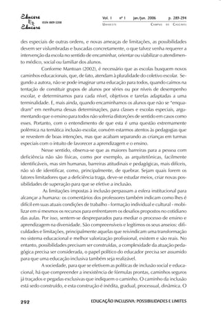 Vol. 1     nº 1   jan./jun. 2006      p. 289-294
                                     ISSN 1809-5208
                                                           UNIOESTE                    CAMPUS   DE   C A S C AV E L
                                                                                                             AV




            des especiais de outras ordens, e novas ameaças de limitações, as possibilidades
            devem ser vislumbradas e buscadas concretamente, o que talvez venha requerer a
            intervenção da escola no sentido de encaminhar, orientar ou viabilizar o atendimen-
            to médico, social ou familiar dos alunos.
                        Conforme Mantoan (2002), é necessário que as escolas busquem novos
            caminhos educacionais, que, de fato, atendam à pluralidade do coletivo escolar. Se-
            gundo a autora, não se pode imaginar uma educação para todos, quando caímos na
            tentação de constituir grupos de alunos por séries ou por níveis de desempenho
            escolar, e determinamos para cada nível, objetivos e tarefas adaptadas a uma
            terminalidade. E, mais ainda, quando encaminhamos os alunos que não se “enqua-
            dram” em nenhuma dessas determinações, para classes e escolas especiais, argu-
            mentando que o ensino para todos não sofreria distorções de sentido em casos como
            esses. Portanto, com o entendimento de que esta é uma questão extremamente
            polêmica na temática inclusão escolar, convém estarmos atentos às pedagogias que
            se revestem de boas intenções, mas que acabam separando as crianças em turmas
            especiais com o intuito de favorecer a aprendizagem e o ensino.
                        Nesse sentido, observa-se que as maiores barreiras para a pessoa com
            deficiência não são físicas, como por exemplo, as arquitetônicas, facilmente
            identificáveis, mas sim humanas, barreiras atitudinais e pedagógicas, mais difíceis,
            não só de identificar, como, principalmente, de quebrar. Sejam quais forem os
            fatores limitadores que a deficiência traga, deve-se estudar meios, criar novas pos-
            sibilidades de superação para que se efetive a inclusão.
                        As limitações impostas à inclusão perpassam a esfera institucional para
            alcançar a humana: os comentários dos professores também indicam como lhes é
            difícil em suas atuais condições de trabalho - formação individual e cultural - mobi-
            lizar em si mesmos os recursos para enfrentarem os desafios propostos no cotidiano
            das aulas. Por isso, sentem-se despreparados para mediar o processo de ensino e
            aprendizagem na diversidade. São compreensíveis e legítimos os seus anseios: difi-
            culdades e limitações, principalmente aquelas que reivindicam uma transformação
            no sistema educacional e melhor valorização profissional, existem e são reais. No
            entanto, possibilidades precisam ser construídas, a complexidade da atuação peda-
            gógica precisa ser considerada, o papel político do educador precisa ser assumido
            para que uma educação inclusiva também seja realizável.
                        A sociedade, para que se efetivem as políticas de inclusão social e educa-
            cional, há que compreender a inexistência de fórmulas prontas, caminhos seguros
            já traçados e pegadas exclusivas que indiquem o caminho. O caminho da inclusão
            está sedo construído, e esta construção é inédita, gradual, processual, dinâmica. O

 

 
     
         

         
             ¡

             ¡
                 ¡
                     ¡

                     ¡
                          

                          
                              
                                  

                                  




                                                      EDUCAÇÃO INCLUSIVA: POSSIBILIDADES E LIMITES
                                                               INCLUSIVA: POSSIBILIDADES
 