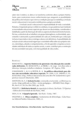 Vol. 1     nº 1   jan./jun. 2006      p. 289-294
            ISSN 1809-5208
                                               UNIOESTE                    CAMPUS   DE   C A S C AV E L
                                                                                                 AV




saber não é estático, se altera e se transforma conforme altera a própria história.
Assim, para construirmos novos conhecimentos que assegurem as possibilidades
das políticas de inclusão e que criem as condições para que se estabeleça a inclusão
social e educacional, é necessário mobilizarmos a própria sociedade.
            A inclusão social e educacional é responsabilidade de toda a sociedade.
Portanto, é importante pensar e refletir no cotidiano, no que podemos fazer mediante
as necessidades educacionais especiais que devem ser desvendadas, consideradas e
trabalhadas a partir da observação de todos os aspectos do desenvolvimento humano.
Por isso, a relevância de se trabalhar com grupos heterogêneos, na diversidade, apro-
veitando e valorizando as potencialidades de cada um, lembrando que a educação
inclusiva é para todos e não se restringe a alunos com deficiência. As possibilidades da
inclusão social e educacional exigem que a sociedade reflita sobre seus próprios valo-
res, estereótipos, atitudes e comportamentos, a fim de aprender a respeitar as neces-
sidades individuais de todos os sujeitos sociais, e assim, contribuir para a construção
de uma sociedade mais justa, com mais qualidade de vida a todos.




REFERÊNCIAS:
BIANCHETTI, L. Aspectos históricos da apreensão e da educação dos conside-
rados deficientes. IN: BIANCHETTI, L. & FREIRE, I.. M. (orgs). Um olhar sobre a
diferença: interação, trabalho e cidadania. Campinas – SP : Papirus, 1998.
CASAGRANDE, I., M. K. & DEITOS, R.. A. As políticas educacionais para alu-
nos com necessidades educativas especiais. IN: LIMA, A. B.; VIRIATO, E. O.;
SCALCON,S. (Org.). Políticas educacionais dos anos 80 e 90: fundamentos e pers-
pectivas. Cascavel :Edunioeste, 2004.
MANTOAN, M.,T., E. Inclusão Escolar : ensinando a turma toda - as diferenças na
escola. Artigo publicado na Pátio – revista pedagógica – ARTMED/ Porto Alegre –
RS, Ano V, n.º 20, Fev./Abr./2002, pp. 18-28.
PESSOTTI, I. Deficiência Mental: da superstição à ciência. São Paulo : T.ª Queiroz
– Editora da Universidade de São Paulo, 1984.
SILVA, O. M. A Epopéia Ignorada. São Paulo : Cedas, 1987.
VYGOTSKY, L. S. Obras completas : fundamentos de defectologia. Cuba-Hava-
na: Editorial Pueblo e Educacion, 1989, v.5.



Cleci Terezinha Battisttus - Silvia Maria Sorbar - Jane Peruzo Iacono
       erezinha
      Ter                                               Peruzo                                

                                                                                              
                                                                                                  
                                                                                                      

                                                                                                      
                                                                                                         ¡

                                                                                                         ¡
                                                                                                             ¡
                                                                                                                 ¡

                                                                                                                 ¡
                                                                                                                     ¢

                                                                                                                     ¢
                                                                                                                         ¢
                                                                                                                             ¢

                                                                                                                             ¢
 