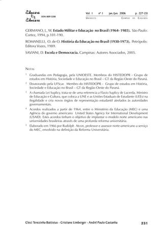 Vol. 1     nº 1   jan./jun. 2006          p. 227-231
            ISSN 1809-5208
                                              UNIOESTE                    CAMPUS   DE     C A S C AV E L
                                                                                                  AV




GERMANO, J., W. Estado Militar e Educação no Brasil (1964- 1985). São Paulo:
Cortez, 1994, p.101-190.
ROMANELLI, O. de O. História da Educação no Brasil (1930-1973). Petrópolis:
Editora Vozes, 1989.
SAVIANI, D. Escola e Democracia. Campinas: Autores Associados, 2005.



NOTAS
1   Graduandas em Pedagogia, pela UNIOESTE. Membros do HISTEDOPR - Grupo de
    estudos em História, Sociedade e Educação no Brasil – GT da Região Oeste do Paraná.
2   Doutorando pela UFScar. Membro do HISTEDOPR - Grupo de estudos em História,
    Sociedade e Educação no Brasil – GT da Região Oeste do Paraná.
3   A chamada Lei Suplicy, trata-se de uma referencia a Flavio Suplicy de Lacerda, Ministro
    de Educação e Cultura, que coloca a UNE e as Uniões Estaduais de Estudante (UEEs) na
    ilegalidade e cria novos órgãos de representação estudantil atrelados às autoridades
    governamentais.
4   Acordos realizados a partir de 1964, entre o Ministério da Educação (MEC) e uma
    Agência do governo americano United States Agency for International Development
    (USAID). Estes acordos tinham o objetivo de implantar o modelo norte americano nas
    universidades brasileiras através de uma profunda reforma universitária.
5   Elaborado em 1966 por Rudolph Atcon, professor e assessor norte-americano a serviço
    do MEC, envolvido na definição da Reforma Universitária.




Cleci Terezinha Battistus - Cristiane Limberger - André Paulo Castanha
       erezinha
      Ter                             Limberg                                                  

                                                                                               
                                                                                                   
                                                                                                       

                                                                                                       
                                                                                                          ¡

                                                                                                          ¡
                                                                                                              ¡
                                                                                                                  ¡

                                                                                                                  ¡
                                                                                                                      ¢

                                                                                                                      ¢
                                                                                                                          ¢
                                                                                                                              ¢

                                                                                                                              ¢
 