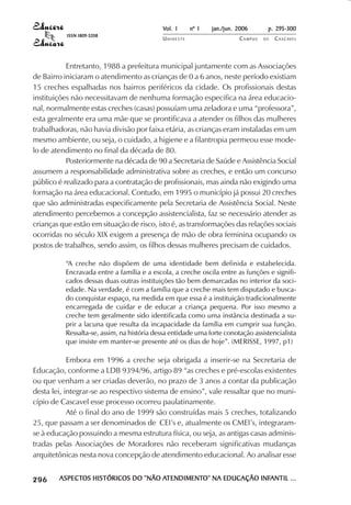 Vol. 1     nº 1   jan./jun. 2006      p. 295-300
                                       ISSN 1809-5208
                                                                        UNIOESTE                    CAMPUS   DE   C A S C AV E L
                                                                                                                          AV




                       Entretanto, 1988 a prefeitura municipal juntamente com as Associações
            de Bairro iniciaram o atendimento as crianças de 0 a 6 anos, neste período existiam
            15 creches espalhadas nos bairros periféricos da cidade. Os profissionais destas
            instituições não necessitavam de nenhuma formação especifica na área educacio-
            nal, normalmente estas creches (casas) possuíam uma zeladora e uma “professora”,
            esta geralmente era uma mãe que se prontificava a atender os filhos das mulheres
            trabalhadoras, não havia divisão por faixa etária, as crianças eram instaladas em um
            mesmo ambiente, ou seja, o cuidado, a higiene e a filantropia permeou esse mode-
            lo de atendimento no final da década de 80.
                       Posteriormente na década de 90 a Secretaria de Saúde e Assistência Social
            assumem a responsabilidade administrativa sobre as creches, e então um concurso
            público é realizado para a contratação de profissionais, mas ainda não exigindo uma
            formação na área educacional. Contudo, em 1995 o município já possui 20 creches
            que são administradas especificamente pela Secretaria de Assistência Social. Neste
            atendimento percebemos a concepção assistencialista, faz se necessário atender as
            crianças que estão em situação de risco, isto é, as transformações das relações sociais
            ocorridas no século XIX exigem a presença de mão de obra feminina ocupando os
            postos de trabalhos, sendo assim, os filhos dessas mulheres precisam de cuidados.

                                      “A creche não dispõem de uma identidade bem definida e estabelecida.
                                      Encravada entre a família e a escola, a creche oscila entre as funções e signifi-
                                      cados dessas duas outras instituições tão bem demarcadas no interior da soci-
                                      edade. Na verdade, é com a família que a creche mais tem disputado e busca-
                                      do conquistar espaço, na medida em que essa é a instituição tradicionalmente
                                      encarregada de cuidar e de educar a criança pequena. Por isso mesmo a
                                      creche tem geralmente sido identificada como uma instância destinada a su-
                                      prir a lacuna que resulta da incapacidade da família em cumprir sua função.
                                      Ressalta-se, assim, na história dessa entidade uma forte conotação assistencialista
                                      que insiste em manter-se presente até os dias de hoje”. (MERISSE, 1997, p1)

                        Embora em 1996 a creche seja obrigada a inserir-se na Secretaria de
            Educação, conforme a LDB 9394/96, artigo 89 “as creches e pré-escolas existentes
            ou que venham a ser criadas deverão, no prazo de 3 anos a contar da publicação
            desta lei, integrar-se ao respectivo sistema de ensino”, vale ressaltar que no muni-
            cípio de Cascavel esse processo ocorreu paulatinamente.
                        Até o final do ano de 1999 são construídas mais 5 creches, totalizando
            25, que passam a ser denominados de CEI’s e, atualmente os CMEI’s, integraram-
            se à educação possuindo a mesma estrutura física, ou seja, as antigas casas adminis-
            tradas pelas Associações de Moradores não receberam significativas mudanças
            arquitetônicas nesta nova concepção de atendimento educacional. Ao analisar esse

 

 
     
         

         
             ¡

             ¡
                 ¡
                     ¡

                     ¡
                         ¢

                         ¢
                             ¢
                                 ¢

                                 ¢




                                     ASPECTOS HISTÓRICOS DO “NÃO ATENDIMENTO” NA EDUCAÇÃO INFANTIL ...
                                     ASPECTOS                     TENDIMENTO”
                                                                 ATENDIMENT               INFANTIL
 