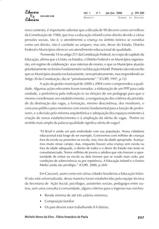 Vol. 1     nº 1   jan./jun. 2006      p. 295-300
            ISSN 1809-5208
                                              UNIOESTE                    CAMPUS   DE   C A S C AV E L
                                                                                                AV




novo contexto, é importante salientar que a década de 90 decorre como um reflexo
da Constituição de 1988, que traz a educação infantil como direito devido a várias
pressões sociais, isto é, o atendimento a criança no âmbito teórico se constitui
como um direito, não é caridade ou amparo, mas sim, dever do Estado, Distrito
Federal e Municípios oferecer um atendimento educacional de qualidade.
            “A emenda 14 no artigo 211 da Constituição Federal, no corpo do capítulo da
Educação, afirma que a União, os Estados, o Distrito Federal e os Municípios organiza-
rão, em regime de colaboração seus sistemas de ensino, e que os Municípios atuarão
prioritariamente no Ensino Fundamental e na Educação Infantil. Portanto não está escrito
que os Municípios atuarão exclusivamente, nem privativamente, mas respondendo ao
Artigo 30 da Constituição, diz-se “prioritariamente”.” (CURY, 1997, p.12)
            A ação da gestão municipal de 2000 a 2004 como compreendeu a quali-
dade. Algumas ações relevantes foram tomadas: a elaboração de um PPP para cada
unidade, a preferência pela indicação (e na eleição) de um pedagogo para que o
mesmo coordenasse um estabelecimento, a reorganização dos critérios da priorida-
de da destinação das vagas, a formação, mesmo descontínua, dos monitores, o
concurso público para monitores com ensino fundamental para a função de profes-
sores, e a decisão pela reforma arquitetônica e adequação dos espaços existentes à
criação de novos estabelecimentos e à ampliação da oferta de vagas. Porém no
sentido mais amplo da palavra qualidade significa oferta de vagas?

           “O Brasil é ainda um país endividado com sua população. Nossa cidadania
           educacional está longe de ser exemplo. Convivemos com milhões de crianças
           fora da escola ou presentes na escola, mas, fora da idade apropriada. Avança-
           mos muito nesse campo, mas, enquanto houver uma criança sem escola ou
           fora da idade adequada, o direito de todos e o dever do Estado não terão se
           consubstanciado. Temos milhões de jovens e adultos que não tiveram a opor-
           tunidade de entrar na escola ou dela tiveram que se evadir mais cedo, por
           condições de sobrevivência ou por repetência. A Educação Infantil e o Ensino
           Médio ainda são privilégio.” (CURY, 2000, p.569)

            Em Cascavel, assim como em várias cidades brasileiras a Educação Infan-
til não está universalizada, dessa maneira foram estabelecidas pela equipe técnica
da Secretaria de Ação Social, psicólogos, assistentes sociais, pedagogos entre ou-
tros, sem uma consulta à comunidade, alguns critérios para o ingresso nas creches:
           • Renda mínima de até três salários mínimos;
           • Composição familiar
           • Os pais devem estar trabalhando 8 h diárias;

Michele Neves da Silva - Flávia Anastácio de Paula                                           

                                                                                             
                                                                                                 
                                                                                                     

                                                                                                     
                                                                                                        ¡

                                                                                                        ¡
                                                                                                            ¡
                                                                                                                ¡

                                                                                                                ¡
                                                                                                                    ¢

                                                                                                                    ¢
                                                                                                                        ¢
                                                                                                                            ¢

                                                                                                                            ¢
 