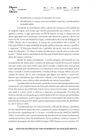Vol. 1     nº 1   jan./jun. 2006      p. 295-300
                                      ISSN 1809-5208
                                                                  UNIOESTE                    CAMPUS   DE   C A S C AV E L
                                                                                                                    AV




                                     • Atendimento a crianças em situações de riscos;
                                     • Atendimento a crianças com necessidades especiais. (coordenadoria
                                       da SMED 2004)
            É evidente as contradições entre o direito da criança e a necessidade de
se estipular regras, sem contar que mesmo preenchendo aos critérios, isto não
significa o acesso à vaga, pois existe um fila de espera, ou seja, a criança tem um
direito garantido em Constituição, entretanto este direito fica apenas o de ter seu
nome na fila. Como diz Madiselva Faiges, coordenadora do curso de Pedagogia da
UFPR, “direito não é mercadoria. A criança da escola pública não é cliente.” “A
Educação Pública é responsabilidade do poder público, financiar, oferecer, qualificar
e organizar.” “A Educação Infantil não é apêndice da escola, mas sim a primeira
etapa da educação.” “A criança é sujeito da educação e não de uma ou outra insti-
tuição.” “ Sendo assim os profissionais da Educação Infantil devem possuir o mesmo
plano de cargos e carreiras.”
            Diante de tantas contradições, a minha pesquisa esta baseada em um
levantamento de fontes sobre a história da Educação Infantil de Cascavel, história
esta que oculta uma outra história que não é contada: a história das crianças que
estão esperando pelo atendimento e as crianças que nunca serão atendidas, pois já
estão cursando o ensino fundamental. A história dessas crianças reflete uma con-
cepção de classes, isto é, uma concepção que alguns tem direito e outros não.
Mesmo que entendemos que todos tem o direito e não havendo vagas é preciso
pensar critérios, estes critérios estão atendendo aos menos favorecidos?
            A problemática foi levantada a partir do convívio desta pesquisadora como
monitora em um estabelecimento de Educação Infantil e por saber da existência das
fichas dos inativos dos CMEI Julio Inácio Uncer, bairro Universitário. Inicialmente
esta ainda é a única creche a oferecer o material a ser pesquisado. Por ficha dos
inativos entende-se uma pasta que contem dados sobre as crianças que pretendiam
ingressar na instituição, porém, agora encontra-se numa espécie de arquivo morto,
pelo fato das crianças terem idade superior àquela para a faixa etária de atendimen-
to, isto é 5anos e meio.
            Considerando que em outro momento, a década de oitenta, o problema
do não atendimento repercutia mais a respeito do ensino obrigatório e as crianças
fora da escola: a população de 7 a 14 anos – excluída da escola, (MALTA CAMPOS,
1981), é necessário com a universalização do atendimento ao ensino fundamental,
redimensionarmos a faixa de atendimento. Nosso problema continua o mesmo. O
problema da pesquisa de Maria Malta Campos (1981) baseou-se em 3 pontos: Pri-


 

 
     
         

         
            ¡

            ¡
                ¡
                    ¡

                    ¡
                        ¢

                        ¢
                            ¢
                                ¢

                                ¢




                                    ASPECTOS HISTÓRICOS DO “NÃO ATENDIMENTO” NA EDUCAÇÃO INFANTIL ...
                                    ASPECTOS                     TENDIMENTO”
                                                                ATENDIMENT               INFANTIL
 