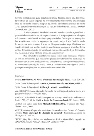 Vol. 1     nº 1   jan./jun. 2006      p. 295-300
              ISSN 1809-5208
                                              UNIOESTE                    CAMPUS   DE   C A S C AV E L
                                                                                                AV




meiro na constatação de que a população excluída da escola possui uma determina-
da condição de classe: segundo no reconhecimento de que existe uma interação
entre ela e a escola: terceiro, na opção de abordar a questão da exclusão do ensino
(...) da perspectiva dessa população, ou seja, do lado de fora da escola.” (MALTA
CAMPOS, 1981, p.23)
            A minha proposta aborda esta temática na esfera da Educação Infantil já
que o atendimento oferecido não supre a demanda. A pesquisa pretende olhar para
as fichas como fonte históricas e fazer perguntas à elas. Desde quando são arquiva-
das, se existe uma centra de arquivamento, quanto tempo ficam. Qual é a média
de tempo que estas crianças ficaram na fila aguardando a vaga. Quais eram as
características de sua família: quais os membros que compõem a família, Renda
familiar declarada, situação de trabalho da mãe ou não. A mãe deixa de trabalhar
pela motivo da criança não ter o acesso ao atendimento?
            Para completar o levantamento dessas fontes serão necessárias entrevis-
tas com os profissionais que iniciaram o processo de atendimento as crianças no
município de Cascavel, tendo já em vista uma entrevista com a primeira cozinheira
e a monitora da creche Julio Inácio Uncer, e também entrevistar algumas famílias
que esperam ou já esperaram pelo atendimento oferecido.



REFERÊNCIAS
BRASIL. LEI 9394/96. As Novas Diretrizes da Educação Básica – LDB 9394/96.
CURY, Carlos Roberto Jamil. A Educação como Desafio na Ordem Jurídica.
CURY, Carlos Roberto Jamil. A Educação Infantil como Direito.
MALTA CAMPOS, Maria Machado. Fundação Carlos Chagas, departamento de pes-
quisas educacionais. São Paulo. 1981.
MARCILIO, Luiza Maria. A roda dos expostos e a criança abandonada na história do
Brasil. 1726 – 1950. In: História Social da Criança no Brasil. SP: Cortez. 1997.
MEIHEY, José Carlos Sebe Bom. Manual de História Oral. 4ª edição. São Paulo:
Edições Loyola, 2002.
MERISSE, Antonio. Origem das Instituições de Atendimento a Criança: O Caso das
Creches. Plano Municipal de Educação de Cascavel – Secretaria Municipal de
Educação – 2004/2014.
PRIORE, Mary Del. História das Mulheres no Brasil – Maternidade Negada. In:
VENANCIO, Renato Pinto. 2ª edição. SP: Contexto.1997.


Michele Neves da Silva - Flávia Anastácio de Paula                                           

                                                                                             
                                                                                                 
                                                                                                     

                                                                                                     
                                                                                                        ¡

                                                                                                        ¡
                                                                                                            ¡
                                                                                                                ¡

                                                                                                                ¡
                                                                                                                    ¡

                                                                                                                    ¡
                                                                                                                        ¡
                                                                                                                            ¡

                                                                                                                            ¡
 
