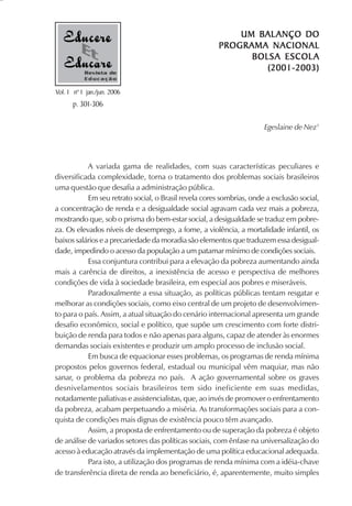 BALANÇO
                                                           UM BAL ANÇO DO
                                                       PROGRAMA NACIONAL
                                                             B OLSA ESCOL A
           Revista de
                                                                 (2001-2003)
           Educação

Vol. 1 nº 1 jan./jun. 2006
      p. 301-306

                                                                      Egeslaine de Nez1




           A variada gama de realidades, com suas características peculiares e
diversificada complexidade, torna o tratamento dos problemas sociais brasileiros
uma questão que desafia a administração pública.
           Em seu retrato social, o Brasil revela cores sombrias, onde a exclusão social,
a concentração de renda e a desigualdade social agravam cada vez mais a pobreza,
mostrando que, sob o prisma do bem-estar social, a desigualdade se traduz em pobre-
za. Os elevados níveis de desemprego, a fome, a violência, a mortalidade infantil, os
baixos salários e a precariedade da moradia são elementos que traduzem essa desigual-
dade, impedindo o acesso da população a um patamar mínimo de condições sociais.
           Essa conjuntura contribui para a elevação da pobreza aumentando ainda
mais a carência de direitos, a inexistência de acesso e perspectiva de melhores
condições de vida à sociedade brasileira, em especial aos pobres e miseráveis.
           Paradoxalmente a essa situação, as políticas públicas tentam resgatar e
melhorar as condições sociais, como eixo central de um projeto de desenvolvimen-
to para o país. Assim, a atual situação do cenário internacional apresenta um grande
desafio econômico, social e político, que supõe um crescimento com forte distri-
buição de renda para todos e não apenas para alguns, capaz de atender às enormes
demandas sociais existentes e produzir um amplo processo de inclusão social.
           Em busca de equacionar esses problemas, os programas de renda mínima
propostos pelos governos federal, estadual ou municipal vêm maquiar, mas não
sanar, o problema da pobreza no país. A ação governamental sobre os graves
desnivelamentos sociais brasileiros tem sido ineficiente em suas medidas,
notadamente paliativas e assistencialistas, que, ao invés de promover o enfrentamento
da pobreza, acabam perpetuando a miséria. As transformações sociais para a con-
quista de condições mais dignas de existência pouco têm avançado.
           Assim, a proposta de enfrentamento ou de superação da pobreza é objeto
de análise de variados setores das políticas sociais, com ênfase na universalização do
acesso à educação através da implementação de uma política educacional adequada.
           Para isto, a utilização dos programas de renda mínima com a idéia-chave
de transferência direta de renda ao beneficiário, é, aparentemente, muito simples
 