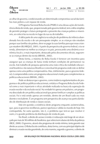 Vol. 1     nº 1   jan./jun. 2006          p. 301-306
                                     ISSN 1809-5208
                                                                 UNIOESTE                    CAMPUS   DE     C A S C AV E L
                                                                                                                     AV




            ao olhar do governo, condicionando um determinado compromisso social das famí-
            lias mais pobres a um repasse de renda.
                        O Programa Nacional Bolsa Escola (PNBE) é uma dessas ações de transfe-
            rência direta de renda, que, proporcionado pelo governo federal, tem a idéia simplista
            de permitir proteger o futuro protegendo o presente das crianças pobres e miserá-
            veis, ao colocá-las na escola no lugar da rua ou do trabalho.
                        A idéia parte de uma urgência na solução do problema da infância aban-
            donada fora da escola e de um pressuposto simples: se as crianças não estudam
            porque suas famílias são pobres, deve-se pagar às suas famílias para que essas crian-
            ças estudem (BUARQUE, 2001). A partir da perspectiva do governo federal, cria-se
            renda, alimentam-se melhor as crianças e os pais, provocando uma dinâmica eco-
            nômica local e, o mais importante, destacado pelos documentos oficiais, seguram-
            se as crianças dentro da escola (BRASIL, 2002).
                        Desta forma, a máxima do Bolsa Escola é fornecer um incentivo para
            assegurar que as crianças de baixa renda tenham condições de permanecer na
            escola. Este trabalho de pesquisa apresenta uma visão crítica da realidade educaci-
            onal brasileira e da natureza filosófica e conceitual do programa onde este se define
            apenas como uma política compensatória. Mas, infelizmente, para o governo fede-
            ral, é compreendido como um programa educacional criado para complementar as
            políticas educacionais (BRASIL, 2002).
                        Pode-se destacar que o governo, como instância regulamentadora de pro-
            gramas e de políticas públicas educacionais, enfatiza o Programa Bolsa Escola Fede-
            ral como a mais importante e eficaz atividade realizada na busca da superação da
            evasão escolar e da exclusão social. Na verdade foi apenas um paliativo, um progra-
            ma descolado de um política educacional que pense fortificar e ampliar as políticas
            sociais. Foi e está sendo apenas um remédio, dentro de um Brasil cada vez mais
            doente e excludente. É um programa sem perspectiva de avanço nas particularida-
            des de distribuição de renda e classes sociais.
                        Está em questão a existência deste programa enquanto assistencialista,
            que, para os governos neoliberais, parece oportuna e válida no mundo de hoje. Em
            contrapartida, há outra questão, isto é, o problema que tem-se que resolver é
            outro, é o grande problema da distribuição de renda do país.
                        No Brasil, o direito de acesso à renda e à educação está longe de ser alcan-
            çado por mais de 90 milhões de brasileiros, que sobrevivem abaixo da linha da pobreza
            (IBGE, 2000). O governo, através dos programas de renda mínima, tenta garantir esse
            direito ao acesso. O Bolsa Escola contribuiu, desta forma, com seu principal objetivo de
            diminuir a evasão escolar garantindo, de certa maneira, segundo o governo, o direito de

 

 
     
         

         
             ¡

             ¡
                 ¡
                     ¡

                     ¡
                         ¢

                         ¢
                             ¢
                                 ¢

                                 ¢




                                             UM BALANÇO DO PROGRAMA NACIONAL BOLSA ESCOLA (2001-2003)
 