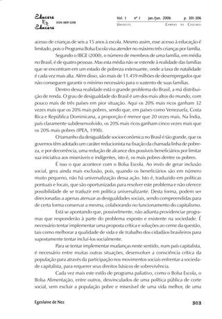Vol. 1     nº 1   jan./jun. 2006          p. 301-306
           ISSN 1809-5208
                                           UNIOESTE                    CAMPUS   DE     C A S C AV E L
                                                                                               AV




acesso de crianças de seis a 15 anos à escola. Mesmo assim, esse acesso à educação é
limitado, pois o Programa Bolsa Escola visa atender no máximo três crianças por família.
            Segundo o IBGE (2000), o número de membros de uma família, em média
no Brasil, é de quatro pessoas. Mas esta média não se estende à realidade das famílias
que se encontram em um estado de pobreza extenuante, onde a taxa de natalidade
é cada vez mais alta. Além disso, são mais de 11.459 milhões de desempregados que
não conseguem garantir o mínimo necessário para o sustento de suas famílias.
            Dentro dessa realidade está o grande problema do Brasil, a má distribui-
ção de renda. O grau de desigualdade do Brasil é um dos mais altos do mundo, com
pouco mais de três países em pior situação. Aqui os 20% mais ricos ganham 32
vezes mais que os 20% mais pobres, sendo que, em países como Venezuela, Costa
Rica e República Dominicana, a proporção é menor que 20 vezes mais. Na Índia,
país claramente subdesenvolvido, os 20% mais ricos ganham cinco vezes mais que
os 20% mais pobres (IPEA, 1998).
            O tamanho da desigualdade socioeconômica no Brasil é tão grande, que os
governos têm adotado um caráter reducionista na fixação da chamada linha de pobre-
za, e por decorrência, uma redução de alcance dos possíveis beneficiários por limitar
sua iniciativa aos miseráveis e indigentes, isto é, os mais pobres dentre os pobres.
            É isso o que acontece com o Bolsa Escola. Ao invés de gerar inclusão
social, gera ainda mais exclusão, pois, quando os beneficiários são em número
muito pequeno, não há universalização dessa ação. Isto é, traduzido em políticas
pontuais e focais, que são oportunizadas para resolver este problema e não oferece
possibilidade de se traduzir em política universalizante. Desta forma, podem ser
direcionadas a apenas atenuar as desigualdades sociais, sendo compreendidas para
de certa forma conservar a mesma, colaborando no funcionamento do capitalismo.
            Está se apontando que, possivelmente, não adianta providenciar progra-
mas que responderão à parte do problema exposto e existente na sociedade. É
necessário tentar implementar uma proposta crítica e soluções ao cerne da questão,
tais como melhorar a qualidade de vida e de trabalho dos cidadãos brasileiros para
supostamente tentar incluí-los socialmente.
            Para se tentar implementar mudanças neste sentido, num país capitalista,
é necessário entre muitas outras situações, desenvolver a consciência crítica da
população para através da participação nos movimentos sociais enfrentar a socieda-
de capitalista, para requerer seus direitos básicos de sobrevivência.
            Cada vez mais este estilo de programa paliativo, como o Bolsa Escola, o
Bolsa Alimentação, entre outros, desvinculados de uma política pública de corte
social, vem excluir a população pobre e miserável de uma vida melhor, de uma


Egeslaine de Nez                                                                            

                                                                                            
                                                                                                
                                                                                                    

                                                                                                    
                                                                                                       ¡

                                                                                                       ¡
                                                                                                           ¡
                                                                                                               ¡

                                                                                                               ¡
                                                                                                                    

                                                                                                                    
                                                                                                                        
                                                                                                                            

                                                                                                                            
 