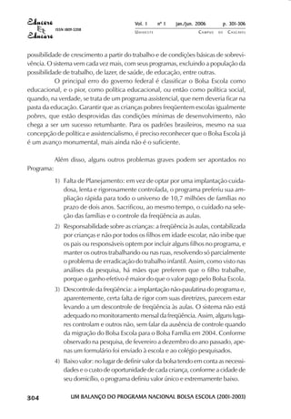 Vol. 1     nº 1   jan./jun. 2006          p. 301-306
                                     ISSN 1809-5208
                                                                     UNIOESTE                    CAMPUS   DE     C A S C AV E L
                                                                                                                         AV




            possibilidade de crescimento a partir do trabalho e de condições básicas de sobrevi-
            vência. O sistema vem cada vez mais, com seus programas, excluindo a população da
            possibilidade de trabalho, de lazer, de saúde, de educação, entre outras.
                       O principal erro do governo federal é classificar o Bolsa Escola como
            educacional, e o pior, como política educacional, ou então como política social,
            quando, na verdade, se trata de um programa assistencial, que nem deveria ficar na
            pasta da educação. Garantir que as crianças pobres freqüentem escolas igualmente
            pobres, que estão desprovidas das condições mínimas de desenvolvimento, não
            chega a ser um sucesso retumbante. Para os padrões brasileiros, mesmo na sua
            concepção de política e assistencialismo, é preciso reconhecer que o Bolsa Escola já
            é um avanço monumental, mais ainda não é o suficiente.

                                     Além disso, alguns outros problemas graves podem ser apontados no
            Programa:
                                     1) Falta de Planejamento: em vez de optar por uma implantação cuida-
                                        dosa, lenta e rigorosamente controlada, o programa preferiu sua am-
                                        pliação rápida para todo o universo de 10,7 milhões de famílias no
                                        prazo de dois anos. Sacrificou, ao mesmo tempo, o cuidado na sele-
                                        ção das famílias e o controle da freqüência as aulas.
                                     2) Responsabilidade sobre as crianças: a freqüência às aulas, contabilizada
                                        por crianças e não por todos os filhos em idade escolar, não inibe que
                                        os pais ou responsáveis optem por incluir alguns filhos no programa, e
                                        manter os outros trabalhando ou nas ruas, resolvendo só parcialmente
                                        o problema de erradicação do trabalho infantil. Assim, como visto nas
                                        análises da pesquisa, há mães que preferem que o filho trabalhe,
                                        porque o ganho efetivo é maior do que o valor pago pelo Bolsa Escola.
                                     3) Descontrole da freqüência: a implantação não-paulatina do programa e,
                                        aparentemente, certa falta de rigor com suas diretrizes, parecem estar
                                        levando a um descontrole de freqüência às aulas. O sistema não está
                                        adequado no monitoramento mensal da freqüência. Assim, alguns luga-
                                        res controlam e outros não, sem falar da ausência de controle quando
                                        da migração do Bolsa Escola para o Bolsa Família em 2004. Conforme
                                        observado na pesquisa, de fevereiro a dezembro do ano passado, ape-
                                        nas um formulário foi enviado à escola e ao colégio pesquisados.
                                     4) Baixo valor: no lugar de definir valor da bolsa tendo em conta as necessi-
                                        dades e o custo de oportunidade de cada criança, conforme a cidade de
                                        seu domicílio, o programa definiu valor único e extremamente baixo.

 

 
     
         

         
             ¡

             ¡
                 ¡
                     ¡

                     ¡
                         ¢

                         ¢
                             ¢
                                 ¢

                                 ¢




                                             UM BALANÇO DO PROGRAMA NACIONAL BOLSA ESCOLA (2001-2003)
 