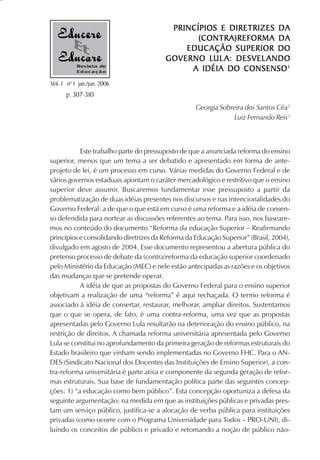 PRINCÍPIOS E DIRETRIZES DA
                                               (CONTRA)REFORMA DA
                                            EDUCAÇÃO SUPERIOR DO
                                                 LUL
                                        GOVERNO LUL A: DESVEL ANDO
           Revista de
           Educação                          A IDÉIA DO CONSENSO 1
Vol. 1 nº 1 jan./jun. 2006
      p. 307-310
                                                   Georgia Sobreira dos Santos Cêa2
                                                               Luiz Fernando Reis3



           Este trabalho parte do pressuposto de que a anunciada reforma do ensino
superior, menos que um tema a ser debatido e apresentado em forma de ante-
projeto de lei, é um processo em curso. Várias medidas do Governo Federal e de
vários governos estaduais apontam o caráter mercadológico e restritivo que o ensino
superior deve assumir. Buscaremos fundamentar esse pressuposto a partir da
problematização de duas idéias presentes nos discursos e nas intencionalidades do
Governo Federal: a de que o que está em curso é uma reforma e a idéia de consen-
so defendida para nortear as discussões referentes ao tema. Para isso, nos baseare-
mos no conteúdo do documento “Reforma da educação Superior – Reafirmando
princípios e consolidando diretrizes da Reforma da Educação Superior” (Brasil, 2004),
divulgado em agosto de 2004. Esse documento representou a abertura pública do
pretenso processo de debate da (contra)reforma da educação superior coordenado
pelo Ministério da Educação (MEC) e nele estão antecipadas as razões e os objetivos
das mudanças que se pretende operar.
           A idéia de que as propostas do Governo Federal para o ensino superior
objetivam a realização de uma “reforma” é aqui rechaçada. O termo reforma é
associado à idéia de consertar, restaurar, melhorar, ampliar direitos. Sustentamos
que o que se opera, de fato, é uma contra-reforma, uma vez que as propostas
apresentadas pelo Governo Lula resultarão na deterioração do ensino público, na
restrição de direitos. A chamada reforma universitária apresentada pelo Governo
Lula se constitui no aprofundamento da primeira geração de reformas estruturais do
Estado brasileiro que vinham sendo implementadas no Governo FHC. Para o AN-
DES (Sindicato Nacional dos Docentes das Instituições de Ensino Superior), a con-
tra-reforma universitária é parte ativa e componente da segunda geração de refor-
mas estruturais. Sua base de fundamentação política parte das seguintes concep-
ções: 1) “a educação como bem público”. Esta concepção oportuniza a defesa da
seguinte argumentação: na medida em que as instituições públicas e privadas pres-
tam um serviço público, justifica-se a alocação de verba pública para instituições
privadas (como ocorre com o Programa Universidade para Todos – PRO-UNI), di-
luindo os conceitos de público e privado e retomando a noção de público não-
 