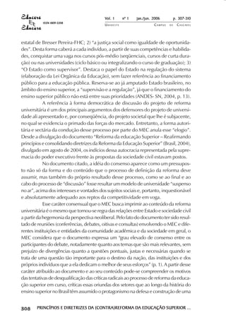 Vol. 1     nº 1   jan./jun. 2006          p. 307-310
                                       ISSN 1809-5208
                                                                  UNIOESTE                    CAMPUS   DE     C A S C AV E L
                                                                                                                      AV




            estatal de Bresser Pereira-FHC; 2) “a justiça social como igualdade de oportunida-
            des”. Desta forma caberá a cada indivíduo, a partir de suas competências e habilida-
            des, conquistar uma vaga nos cursos pós-médio (seqüenciais, cursos de curta dura-
            ção) ou nas universidades (ciclo básico ou integralizando o curso de graduação); 3)
            “O Estado como supervisor”. Destaca o papel do Estado na regulação do sistema
            (elaboração da Lei Orgânica da Educação), sem fazer referência ao financiamento
            público para a educação pública. Reserva-se ao já amputado Estado brasileiro, no
            âmbito do ensino superior, a “supervisão e a regulação”, já que o financiamento do
            ensino superior público não está entre suas prioridades (ANDES- SN, 2004, p. 13).
                        A referência à forma democrática de discussão do projeto de reforma
            universitária é um dos principais argumentos dos defensores do projeto de universi-
            dade ali apresentado e, por conseqüência, do projeto societal que lhe é subjacente,
            no qual se evidencia o primado das forças do mercado. Entretanto, a forma autori-
            tária e sectária da condução desse processo por parte do MEC anula esse “elogio”.
            Desde a divulgação do documento “Reforma da educação Superior – Reafirmando
            princípios e consolidando diretrizes da Reforma da Educação Superior” (Brasil, 2004),
            divulgado em agosto de 2004, os indícios dessa autocracia representada pela supre-
            macia do poder executivo frente às propostas da sociedade civil estavam postos.
                        No documento citado, a idéia do consenso aparece como um pressupos-
            to não só da forma e do conteúdo que o processo de definição da reforma deve
            assumir, mas também do próprio resultado desse processo, como se ao final e ao
            cabo do processo de “discussão” fosse resultar um modelo de universidade “suspenso
            no ar”, acima dos interesses e vontades dos sujeitos sociais e, portanto, inquestionável
            e absolutamente adequado aos reptos da competitividade em voga.
                        Esse caráter consensual que o MEC busca imprimir ao conteúdo da reforma
            universitária é o mesmo que tornou-se regra das relações entre Estado e sociedade civil
            a partir da hegemonia da perspectiva neoliberal. Pelo fato do documento ter sido resul-
            tado de reuniões (conferências, debates, oitivas e consultas) envolvendo o MEC e dife-
            rentes instituições e entidades da comunidade acadêmica e da sociedade em geral, o
            MEC considera que o documento expressa um “grau elevado de consenso entre os
            participantes do debate, notadamente quanto aos temas que são mais relevantes, sem
            prejuízo de divergências quanto a questões pontuais, justas e necessárias quando se
            trata de uma questão tão importante para o destino da nação, das instituições e dos
            próprios indivíduos que a ela dedicam o melhor de seus esforços” (p. 1). A partir desse
            caráter atribuído ao documento e ao seu conteúdo pode-se compreender os motivos
            das tentativas de desqualificação das críticas radicais ao processo de reforma da educa-
            ção superior em curso, críticas essas oriundas dos setores que ao longo da história do
            ensino superior no Brasil têm assumido o protagonismo na defesa e construção de uma

 

 
     
         

         
             ¡

             ¡
                 ¡
                     ¡

                     ¡
                         ¢

                         ¢
                             ¢
                                 ¢

                                 ¢




                                     PRINCÍPIOS E DIRETRIZES DA (CONTRA)REFORMA DA EDUCAÇÃO SUPERIOR ...
                                                             DA                 DA
 