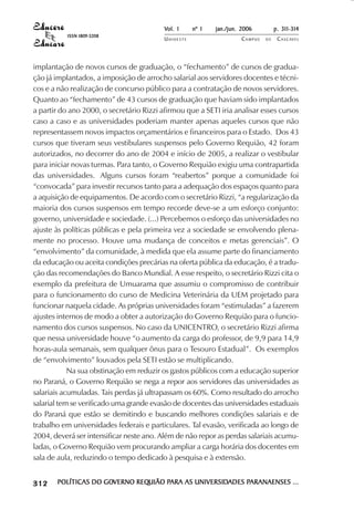 Vol. 1     nº 1   jan./jun. 2006          p. 311-314
                                       ISSN 1809-5208
                                                                  UNIOESTE                    CAMPUS   DE    C A S C AV E L
                                                                                                                     AV




            implantação de novos cursos de graduação, o “fechamento” de cursos de gradua-
            ção já implantados, a imposição de arrocho salarial aos servidores docentes e técni-
            cos e a não realização de concurso público para a contratação de novos servidores.
            Quanto ao “fechamento” de 43 cursos de graduação que haviam sido implantados
            a partir do ano 2000, o secretário Rizzi afirmou que a SETI iria analisar esses cursos
            caso a caso e as universidades poderiam manter apenas aqueles cursos que não
            representassem novos impactos orçamentários e financeiros para o Estado. Dos 43
            cursos que tiveram seus vestibulares suspensos pelo Governo Requião, 42 foram
            autorizados, no decorrer do ano de 2004 e início de 2005, a realizar o vestibular
            para iniciar novas turmas. Para tanto, o Governo Requião exigiu uma contrapartida
            das universidades. Alguns cursos foram “reabertos” porque a comunidade foi
            “convocada” para investir recursos tanto para a adequação dos espaços quanto para
            a aquisição de equipamentos. De acordo com o secretário Rizzi, “a regularização da
            maioria dos cursos suspensos em tempo recorde deve-se a um esforço conjunto:
            governo, universidade e sociedade. (...) Percebemos o esforço das universidades no
            ajuste às políticas públicas e pela primeira vez a sociedade se envolvendo plena-
            mente no processo. Houve uma mudança de conceitos e metas gerenciais”. O
            “envolvimento” da comunidade, à medida que ela assume parte do financiamento
            da educação ou aceita condições precárias na oferta pública da educação, é a tradu-
            ção das recomendações do Banco Mundial. A esse respeito, o secretário Rizzi cita o
            exemplo da prefeitura de Umuarama que assumiu o compromisso de contribuir
            para o funcionamento do curso de Medicina Veterinária da UEM projetado para
            funcionar naquela cidade. As próprias universidades foram “estimuladas” a fazerem
            ajustes internos de modo a obter a autorização do Governo Requião para o funcio-
            namento dos cursos suspensos. No caso da UNICENTRO, o secretário Rizzi afirma
            que nessa universidade houve “o aumento da carga do professor, de 9,9 para 14,9
            horas-aula semanais, sem qualquer ônus para o Tesouro Estadual”. Os exemplos
            de “envolvimento” louvados pela SETI estão se multiplicando.
                        Na sua obstinação em reduzir os gastos públicos com a educação superior
            no Paraná, o Governo Requião se nega a repor aos servidores das universidades as
            salariais acumuladas. Tais perdas já ultrapassam os 60%. Como resultado do arrocho
            salarial tem se verificado uma grande evasão de docentes das universidades estaduais
            do Paraná que estão se demitindo e buscando melhores condições salariais e de
            trabalho em universidades federais e particulares. Tal evasão, verificada ao longo de
            2004, deverá ser intensificar neste ano. Além de não repor as perdas salariais acumu-
            ladas, o Governo Requião vem procurando ampliar a carga horária dos docentes em
            sala de aula, reduzindo o tempo dedicado à pesquisa e à extensão.

 

 
     
         

         
             ¡

             ¡
                 ¡
                     ¡

                     ¡
                         ¢

                         ¢
                             ¢
                                 ¢

                                 ¢




                                     POLÍTICAS DO GOVERNO REQUIÃO PARA AS UNIVERSIDADES PARANAENSES ...
                                                  GOVERNO REQUIÃO PARA    UNIVERSIDADES PARANAENSES
 